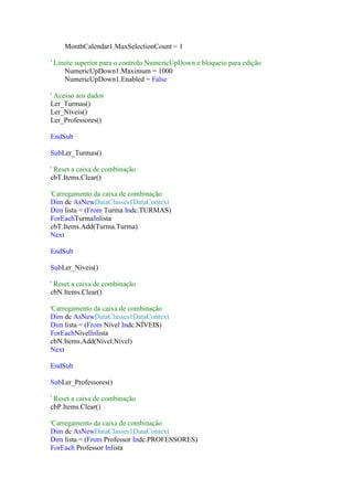 MonthCalendar1.MaxSelectionCount = 1
' Limite superior para o controlo NumericUpDown e bloqueio para edição
NumericUpDown1.Maximum = 1000
NumericUpDown1.Enabled = False
' Acesso aos dados
Ler_Turmas()
Ler_Níveis()
Ler_Professores()
EndSub
SubLer_Turmas()
' Reset a caixa de combinação
cbT.Items.Clear()
'Carregamento da caixa de combinação
Dim dc AsNewDataClasses1DataContext
Dim lista = (From Turma Indc.TURMAS)
ForEachTurmaInlista
cbT.Items.Add(Turma.Turma)
Next
EndSub
SubLer_Níveis()
' Reset a caixa de combinação
cbN.Items.Clear()
'Carregamento da caixa de combinação
Dim dc AsNewDataClasses1DataContext
Dim lista = (From Nível Indc.NÍVEIS)
ForEachNívelInlista
cbN.Items.Add(Nível.Nível)
Next
EndSub
SubLer_Professores()
' Reset a caixa de combinação
cbP.Items.Clear()
'Carregamento da caixa de combinação
Dim dc AsNewDataClasses1DataContext
Dim lista = (From Professor Indc.PROFESSORES)
ForEach Professor Inlista

 