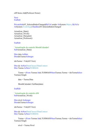 cbP.Items.Add(Professor.Nome)
Next
EndSub
PrivateSubcbT_SelectedIndexChanged(ByVal sender AsSystem.Object, ByVal e
AsSystem.EventArgs) HandlescbT.SelectedIndexChanged
Actualizar_Data()
Actualizar_Nível()
Actualizar_Duração()
Actualizar_Professor()
EndSub
' Actualização do controlo MonthCalendar1
SubActualizar_Data()
Dim data AsDate
DimidxTurmaAsInteger
idxTurma = Val(cbT.Text)
Dim dc AsNewDataClasses1DataContext
Dim Turma AsNewTURMAS
Turma = (From Turmas Indc.TURMASWhereTurmas.Turma = idxTurmaSelect
Turmas).Single
data = Turma.Data
MonthCalendar1.SetDate(data)
EndSub
' Actualização do controlo cbN
SubActualizar_Nível()
Dim nível AsInteger
DimidxTurmaAsInteger
idxTurma = Val(cbT.Text)
Dim dc AsNewDataClasses1DataContext
Dim Turma AsNewTURMAS
Turma = (From Turmas Indc.TURMASWhereTurmas.Turma = idxTurmaSelect
Turmas).Single
nível = Turma.Nível

 
