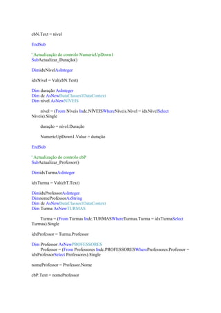 cbN.Text = nível
EndSub
' Actualização do controlo NumericUpDown1
SubActualizar_Duração()
DimidxNívelAsInteger
idxNível = Val(cbN.Text)
Dim duração AsInteger
Dim dc AsNewDataClasses1DataContext
Dim nível AsNewNÍVEIS
nível = (From Níveis Indc.NÍVEISWhereNíveis.Nível = idxNívelSelect
Níveis).Single
duração = nível.Duração
NumericUpDown1.Value = duração
EndSub
' Actualização do controlo cbP
SubActualizar_Professor()
DimidxTurmaAsInteger
idxTurma = Val(cbT.Text)
DimidxProfessorAsInteger
DimnomeProfessorAsString
Dim dc AsNewDataClasses1DataContext
Dim Turma AsNewTURMAS
Turma = (From Turmas Indc.TURMASWhereTurmas.Turma = idxTurmaSelect
Turmas).Single
idxProfessor = Turma.Professor
Dim Professor AsNewPROFESSORES
Professor = (From Professores Indc.PROFESSORESWhereProfessores.Professor =
idxProfessorSelect Professores).Single
nomeProfessor = Professor.Nome
cbP.Text = nomeProfessor

 