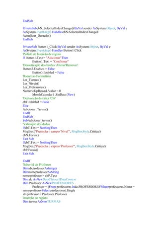 EndSub
PrivateSubcbN_SelectedIndexChanged(ByVal sender AsSystem.Object, ByVal e
AsSystem.EventArgs) HandlescbN.SelectedIndexChanged
Actualizar_Duração()
EndSub
PrivateSub Button1_Click(ByVal sender AsSystem.Object, ByVal e
AsSystem.EventArgs) Handles Button1.Click
'Pedido de Inserção de registo
If Button1.Text = "Adicionar"Then
Button1.Text = "Confirmar"
'Desactivação dos botões 'Alterar'Remover'
Button2.Enabled = False
Button3.Enabled = False
'Rseset ao Formulário
Ler_Turmas()
Ler_Níveis()
Ler_Professores()
NumericUpDown1.Value = 0
MonthCalendar1 .SetDate (New)
'Dectavição da caixa 'Cbt'
cbT.Enabled = False
Else
Adicionar_Turma()
EndIf
EndSub
SubAdicionar_turma()
'Validação dos dados
IfcbT.Text = NothingThen
MsgBox("Preencha o campo 'Nível'", MsgBoxStyle.Critical)
cbN.Focus()
Exit Sub
IfcbT.Text = NothingThen
MsgBox("Preencha o capmo 'Professor'", MsgBoxStyle.Critical)
cbP.Focus()
Exit Sub
EndIf
'Saber Id do Professor
DimidxprofessorAsInteger
DimnomeprofessorAsString
nomeprofessor = cbP.Text
Dim dc AsNewDataClasses1DataContext
Dim Professor AsNewPROFESSORES
Professor = (From professores Indc.PROFESSORESWhereprofessores.Nome =
nomeprofessorSelect professores).Single
idxprofessor = Professor.Professor
'inserção do registo
Dim turma AsNewTURMAS

 