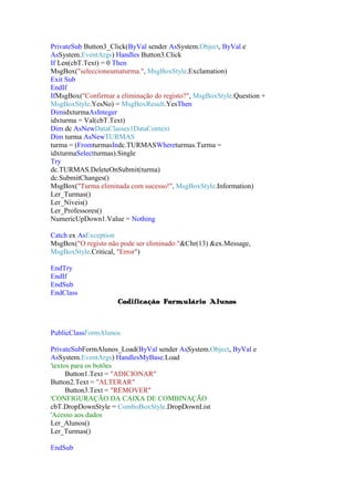 PrivateSub Button3_Click(ByVal sender AsSystem.Object, ByVal e
AsSystem.EventArgs) Handles Button3.Click
If Len(cbT.Text) = 0 Then
MsgBox("seleccioneumaturma.", MsgBoxStyle.Exclamation)
Exit Sub
EndIf
IfMsgBox("Confirmar a eliminação do registo?", MsgBoxStyle.Question +
MsgBoxStyle.YesNo) = MsgBoxResult.YesThen
DimidxturmaAsInteger
idxturma = Val(cbT.Text)
Dim dc AsNewDataClasses1DataContext
Dim turma AsNewTURMAS
turma = (FromturmasIndc.TURMASWhereturmas.Turma =
idxturmaSelectturmas).Single
Try
dc.TURMAS.DeleteOnSubmit(turma)
dc.SubmitChanges()
MsgBox("Turma eliminada com sucesso!", MsgBoxStyle.Information)
Ler_Turmas()
Ler_Níveis()
Ler_Professores()
NumericUpDown1.Value = Nothing
Catch ex AsException
MsgBox("O registo não pode ser eliminado:"&Chr(13) &ex.Message,
MsgBoxStyle.Critical, "Error")
EndTry
EndIf
EndSub
EndClass
Codificação Formulário Alunos

PublicClassFormAlunos
PrivateSubFormAlunos_Load(ByVal sender AsSystem.Object, ByVal e
AsSystem.EventArgs) HandlesMyBase.Load
'textos para os botões
Button1.Text = "ADICIONAR"
Button2.Text = "ALTERAR"
Button3.Text = "REMOVER"
'CONFIGURAÇÃO DA CAIXA DE COMBINAÇÃO
cbT.DropDownStyle = ComboBoxStyle.DropDownList
'Acesso aos dados
Ler_Alunos()
Ler_Turmas()
EndSub

 