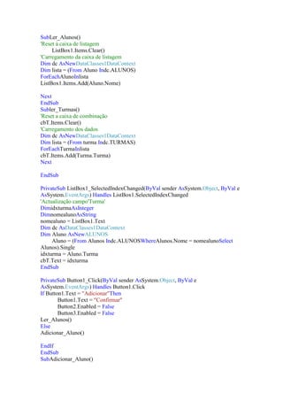 SubLer_Alunos()
'Reset à caixa de listagem
ListBox1.Items.Clear()
'Carregamento da caixa de listagem
Dim dc AsNewDataClasses1DataContext
Dim lista = (From Aluno Indc.ALUNOS)
ForEachAlunoInlista
ListBox1.Items.Add(Aluno.Nome)
Next
EndSub
Subler_Turmas()
'Reset a caixa de combinação
cbT.Items.Clear()
'Carregamento dos dados
Dim dc AsNewDataClasses1DataContext
Dim lista = (From turma Indc.TURMAS)
ForEachTurmaInlista
cbT.Items.Add(Turma.Turma)
Next
EndSub
PrivateSub ListBox1_SelectedIndexChanged(ByVal sender AsSystem.Object, ByVal e
AsSystem.EventArgs) Handles ListBox1.SelectedIndexChanged
'Actualização campo'Turma'
DimidxturmaAsInteger
DimnomealunoAsString
nomealuno = ListBox1.Text
Dim dc AsDataClasses1DataContext
Dim Aluno AsNewALUNOS
Aluno = (From Alunos Indc.ALUNOSWhereAlunos.Nome = nomealunoSelect
Alunos).Single
idxturma = Aluno.Turma
cbT.Text = idxturma
EndSub
PrivateSub Button1_Click(ByVal sender AsSystem.Object, ByVal e
AsSystem.EventArgs) Handles Button1.Click
If Button1.Text = "Adicionar"Then
Button1.Text = "Confirmar"
Button2.Enabled = False
Button3.Enabled = False
Ler_Alunos()
Else
Adicionar_Aluno()
EndIf
EndSub
SubAdicionar_Aluno()

 