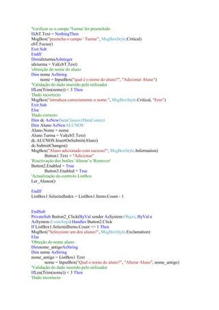 'Verificar se o campo 'Turma' foi preenchido
IfcbT.Text = NothingThen
MsgBox("preencha o campo ' Turma'", MsgBoxStyle.Critical)
cbT.Focus()
Exit Sub
EndIf
DimidxturmaAsInteger
idxturma = Val(cbT.Text)
'obtenção do nome do aluno
Dim nome AsString
nome = InputBox("qual é o nome do aluno?", "Adicionar Aluno")
'Validação do dado inserido pelo utilizador
IfLen(Trim(nome)) < 3 Then
'Dado incorrecto
MsgBox("introduza correctamente o nome.", MsgBoxStyle.Critical, "Erro")
Exit Sub
Else
'Dado correcto
Dim dc AsNewDataClasses1DataContext
Dim Aluno AsNewALUNOS
Aluno.Nome = nome
Aluno.Turma = Val(cbT.Text)
dc.ALUNOS.InsertOnSubmit(Aluno)
dc.SubmitChanges()
MsgBox("Aluno adicionado com sucesso!", MsgBoxStyle.Information)
Button1.Text = "Adicionar"
'Reactivação dos botões 'Alterar' e 'Remover'
Button2.Enabled = True
Button3.Enabled = True
'Actualização do controlo ListBox
Ler_Alunos()
EndIf
ListBox1.SelectedIndex = ListBox1.Items.Count - 1

EndSub
PrivateSub Button2_Click(ByVal sender AsSystem.Object, ByVal e
AsSystem.EventArgs) Handles Button2.Click
If ListBox1.SelectedItems.Count <> 1 Then
MsgBox("Seleccione um dos alunos!", MsgBoxStyle.Exclamation)
Else
'Obteção do nome aluno
Dimnome_antigoAsString
Dim nome AsString
nome_antigo = ListBox1.Text
nome = InputBox("Qual o nome do aluno?", "Alterar Aluno", nome_antigo)
'Validação do dado inserido pelo utilizador
IfLen(Trim(nome)) < 3 Then
'Dado incorrecto

 