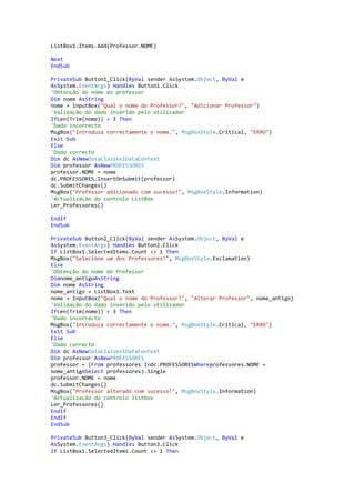 ListBox1.Items.Add(Professor.NOME)
Next
EndSub
PrivateSub Button1_Click(ByVal sender AsSystem.Object, ByVal e
AsSystem.EventArgs) Handles Button1.Click
'Obtenção do nome do professor
Dim nome AsString
nome = InputBox("Qual o nome do Professor?", "Adicionar Professor")
'Validação do dado inserido pelo utilizador
IfLen(Trim(nome)) < 3 Then
'Dado incorrecto
MsgBox("Introduza correctamente o nome.", MsgBoxStyle.Critical, "ERRO")
Exit Sub
Else
'Dado correcto
Dim dc AsNewDataClasses1DataContext
Dim professor AsNewPROFESSORES
professor.NOME = nome
dc.PROFESSORES.InsertOnSubmit(professor)
dc.SubmitChanges()
MsgBox("Professor adicionado com sucesso!", MsgBoxStyle.Information)
'Actualização do controlo ListBox
Ler_Professores()
EndIf
EndSub
PrivateSub Button2_Click(ByVal sender AsSystem.Object, ByVal e
AsSystem.EventArgs) Handles Button2.Click
If ListBox1.SelectedItems.Count <> 1 Then
MsgBox("Selecione um dos Professores!", MsgBoxStyle.Exclamation)
Else
'Obtenção do nome do Professor
Dimnome_antigoAsString
Dim nome AsString
nome_antigo = ListBox1.Text
nome = InputBox("Qual o nome do Professor?", "Alterar Professor", nome_antigo)
'Validação do dado inserido pelo utilizador
IfLen(Trim(nome)) < 3 Then
'Dado incorrecto
MsgBox("Introduza correctamente o nome.", MsgBoxStyle.Critical, "ERRO")
Exit Sub
Else
'Dado correcto
Dim dc AsNewDataClasses1DataContext
Dim professor AsNewPROFESSORES
professor = (From professores Indc.PROFESSORESWhereprofessores.NOME =
nome_antigoSelect professores).Single
professor.NOME = nome
dc.SubmitChanges()
MsgBox("Professor alterado com sucesso!", MsgBoxStyle.Information)
'Actualização do controlo listbox
Ler_Professores()
EndIf
EndIf
EndSub
PrivateSub Button3_Click(ByVal sender AsSystem.Object, ByVal e
AsSystem.EventArgs) Handles Button3.Click
If ListBox1.SelectedItems.Count <> 1 Then

 