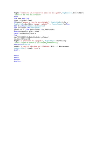 MsgBox("selecione um professor da caixa de listagem!", MsgBoxStyle.Exclamation)
'obtençao do nome do professor
Else
Dim nome AsString
nome = ListBox1.Text
IfMsgBox("apagar o registo selecionado?", MsgBoxStyle.YesNo +
MsgBoxStyle.Question, "apagar registo?") = MsgBoxResult.YesThen
Dim dc AsNewDataClasses1DataContext
Dim professor AsNewPROFESSORES
professor = (From professores Indc.PROFESSORES
Whereprofessores.NOME = nome
Selectprofessores).Single
Try
dc.PROFESSORES.DeleteOnSubmit(professor)
dc.SubmitChanges()
MsgBox("o professor foi apagado.", MsgBoxStyle.Information)
'actualização do controlo listboxler_professores()
CatchexAsException
MsgBox("o registo não pode ser iliminado:"&Chr(13) &ex.Message,
MsgBoxStyle.Critical, "erro")
EndTry

EndIf
EndIf
EndSub
EndClass

 