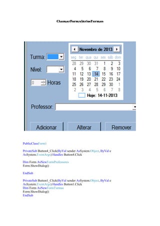 ChamarFormuláriosTurmas

PublicClassForm1
PrivateSub Button4_Click(ByVal sender AsSystem.Object, ByVal e
AsSystem.EventArgs) Handles Button4.Click
Dim Form AsNewFormProfessores
Form.ShowDialog()
EndSub
PrivateSub Button1_Click(ByVal sender AsSystem.Object, ByVal e
AsSystem.EventArgs) Handles Button1.Click
Dim Form AsNewFormTurmas
Form.ShowDialog()
EndSub

 