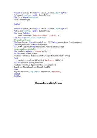 PrivateSub Button2_Click(ByVal sender AsSystem.Object, ByVal e
AsSystem.EventArgs) Handles Button2.Click
Dim Form AsNewFormAlunos
Form.ShowDialog()
EndSub
PrivateSub Button3_Click(ByVal sender AsSystem.Object, ByVal e
AsSystem.EventArgs) Handles Button3.Click
Dim nome AsString
nome = InputBox("Introduza o nome :", "Pesquisa")
Dim dc AsNewDataClasses1DataContext
'Obtenção de Registos
Dimlista_alunos = (From Alunos Indc.ALUNOSWhereAlunos.Nome.Contains(nome))
Dimlista_professores = (From Professores
Indc.PROFESSORESWhereProfessores.Nome.Contains(nome))
'Apresentação de resultados
Dim resultado AsString = "Alunos:"&Chr(13)
ForEach aluno Inlista_alunos
resultado = resultado &aluno.Aluno&Space(1) &aluno.Nome&Chr(13)
Next
resultado = resultado &Chr(13) &"Professores:"&Chr(13)
ForEach professor Inlista_professores
resultado = resultado &professor.Professor&Space(1)
&professor.Nome&professor.Nome&Chr(13)
Next
MsgBox(resultado, MsgBoxStyle.Information, "Resultado")
EndSub
EndClass
ChamarFormulárioAlunos

 