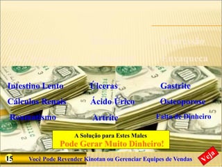 Conhece Alguém que Sofre Desses Males ?
Pressão Alta Diabetes
Má Circulação Colesterol
Depressão
Enxaqueca
Intestino Lento
Cálculos Renais
Reumatismo
Úlceras
Ácido Úrico
Artrite
Gastrite
Osteoporose
Falta de Dinheiro
A Solução para Estes Males
Pode Gerar Muito Dinheiro!
15 Você Pode Revender Kinotan ou Gerenciar Equipes de Vendas
 