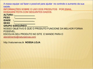 A nossa equipe vai fazer o possível para ajudar no controle e aumento da sua
saúde.
INFORMAÇÕES SOBRE O USO DOS PRODUTOS POR EMAIL.
DOSAGEM FEITA COM SEGUINTES DADOS.
ALTURA :
PESO : _
IDADE : _
SEXO :
GRUPO SANGUÍNEO:
NOSSO OBJETIVO É QUE O PRODUTO FUNCIONE DA MELHOR FORMA
POSSÍVEL.
ESCOLHA SEU PRODUTO NO SITE E MANDE PARA O
atendimento@naturaervas.com
http://naturaervas.tk NOSSA LOJA
 