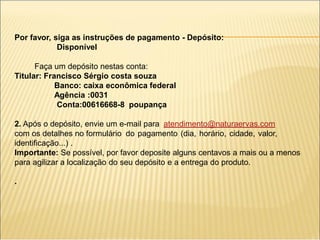 Por favor, siga as instruções de pagamento - Depósito:
Disponível
Faça um depósito nestas conta:
Titular: Francisco Sérgio costa souza
Banco: caixa econômica federal
Agência :0031
Conta:00616668-8 poupança
2. Após o depósito, envie um e-mail para atendimento@naturaervas.com
com os detalhes no formulário do pagamento (dia, horário, cidade, valor,
identificação...) .
Importante: Se possível, por favor deposite alguns centavos a mais ou a menos
para agilizar a localização do seu depósito e a entrega do produto.
.
 