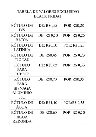 TABELA DE VALORES EXCLUSIVO
BLACK FRIDAY
RÓTULO DE
BIS
RÓTULO DE
BATON
RÓTULO DE
LATINHA
RÓTULO DE
TIC TAC
RÓTULO
PARA
TUBETE
RÓTULO
PARA
BISNAGA
ALUMINIO
30G
RÓTULO DE
ÁGUA
RÓTULO DE
ÁGUA
REDONDA

DE: R$0,55

POR:R$0,28

DE: R$ 0,50

POR: R$ 0,25

DE: R$0,50

POR: R$0,25

DE:R$0,45

POR: R$ 0,23

DE: R$0,65

POR: R$ 0,33

DE: R$0,70

POR:R$0,35

DE: R$1,10

POR:R$ 0,55

DE:R$0,60

POR: R$ 0,30

 