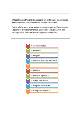 A Classificação Decimal Universal é um sistema de classificação
de documentos desenvolvido no final do século XIX.

É uma tabela que atribui a cada tema um número. Começa com
10 grandes divisões temáticas que depois se subdividem até
abranger todo o conhecimento e produção humana.




                  0   • Generalidades

                  1
                      • Filosofia

                  2
                      • Religião

                  3
                      • Ciências Sociais e Humanas

                  4


                  5
                      • Ciências

                  6
                      • Ciências Aplicadas

                  7
                      • Artes . Desportos

                  8
                      • Línguas . Literatura

                  9
                      • Geografia . História
 