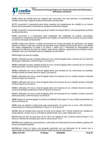 Norma
Fornecimento de Energia Elétrica em Tensão Secundária de Distribuição a
Edificações Individuais
SM04.14-01.001 8ª Edição 25/08/2008 10 de 50
4.7.6O padrão de medição deve ser instalado pelo consumidor, sob suas expensas, na propriedade da
unidade consumidora, seguindo padrão definido pela concessionária.
4.7.7O consumidor é responsável pelos danos causados aos equipamentos de medição ou ao sistema
elétrico da concessionária, decorrentes de qualquer procedimento irregular.
4.7.8O consumidor é responsável pela guarda do medidor de energia elétrica e dos equipamentos auxiliares
mantidos sobre lacre.
4.7.9O consumidor é o responsável pelas adaptações das instalações da unidade consumidora,
necessárias ao recebimento dos equipamentos de medição, em decorrência de mudança de grupo tarifário
ou exercício de opção de faturamento.
4.7.10A Coelba pode atender a unidade consumidora em tensão secundária de distribuição com ligação
bifásica ou trifásica, ainda que a mesma não apresente carga instalada suficiente para tanto, ou não atenda
aos limites estabelecidos na tabela 6 do Anexo I, desde que o interessado se responsabilize pelo
pagamento da diferença de preço do medidor, pelos demais materiais, equipamentos de medição a serem
instalados, bem como eventuais custos de adaptação da rede elétrica.
4.8 Montagem da caixa de medição
4.8.1Em edificação recuada, medição situada em muro, ramal de ligação aéreo, travessia de rua e ramal de
distribuição subterrâneo, conforme Figura 1 do Anexo III.
4.8.2Em edificação recuada, medição situada em muro, ramal de ligação aéreo, travessia de rua e ramal de
distribuição aéreo, conforme Figura 2 do Anexo III.
4.8.3Em edificação sem recuo, ramal de ligação aéreo com travessia de rua, ramal fixado em pontalete,
medição situada em parede conforme Figura 3 do Anexo III.
4.8.4Em edificação sem recuo, ramal de ligação aéreo com travessia de rua, medição situada na fachada
conforme Figura 4 do Anexo III.
4.8.5Em edificação sem recuo, ramal de ligação aéreo sem travessia de rua e medição situada na fachada
conforme Figura 5 do Anexo III.
4.8.6Em edificação com recuo, ramal de ligação aéreo com travessia de rua, medição situada em poste e
ramal de distribuição subterrâneo conforme Figura 6 do Anexo III.
4.8.7Em edificação com recuo, ramal de ligação aéreo com travessia de rua, medição no poste e ramal de
distribuição aéreo, conforme Figura 7 do Anexo III.
4.8.8A fixação do ramal de ligação na parede da edificação deve seguir um dos modelos apresentados na
Figura 8 do Anexo III.
4.8.9A caixa de medição é padronizada pela concessionária, de acordo com a norma: VR01.02-00.003 -
Especificação de Caixas para Medidores e Figura 9 a 16 do Anexo III.
4.8.10A caixa de medição deve situar-se no limite da via pública com o imóvel, podendo ser instalada em
poste particular, mureta, muro ou embutida na parede frontal, com o visor voltado para a rua.
4.8.11A altura do topo da caixa deve ser de 1,60 m em relação ao piso, conforme cotas da Figura 11 do
Anexo III. Admitem-se variações para mais ou menos de até 10 cm.
4.8.12Quando instalada em poste particular, a caixa deve ser fixada através de bucha plástica, parafuso, fita
de aço ou braçadeira plástica.
4.8.13Devem conter na tampa uma gravação garantindo que sua fabricação foi de acordo com a
especificação da Coelba citada anteriormente e disponível para os fornecedores.
 