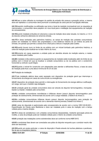 Norma
Fornecimento de Energia Elétrica em Tensão Secundária de Distribuição a
Edificações Individuais
SM04.14-01.001 8ª Edição 25/08/2008 11 de 50
4.8.14Caso a caixa utilizada na montagem do padrão de entrada não possua a gravação acima, a mesma
deve ser rejeitada e o consumidor deve promover a substituição da caixa para ter sua ligação efetivada.
4.8.15Havendo modificações na edificação que torne o local da medição incompatível com os requisitos já
mencionados, o consumidor deve preparar um novo local para a instalação dos equipamentos de medição
da concessionária.
4.8.16Quando instalada embutida em alvenaria a caixa de medição deve estar situada, no máximo, a 1,0 m
da descida vertical do eletroduto do ramal de entrada.
4.8.17Em áreas tombadas pelo patrimônio histórico, as caixas de medição das unidades consumidoras
podem ser instaladas no interior das propriedades a uma distância máxima de 3,0 metros da porta de
entrada, em parede que permita o acesso livre e fácil para a leitura e inspeção pela Coelba.
4.8.18Quando houver muro no limite da via pública com um imóvel tombado pelo patrimônio histórico, a
caixa de medição pode localizar-se no lado interno do muro.
4.8.19Somente em casos especiais a unidade pode ser atendida através de medição externa, e nestes
casos instalada pela Coelba.
4.8.20A medição é dita externa quando os equipamentos de medição estão localizados além do limite da via
pública com o imóvel em que se localizar a unidade consumidora ou da via pública com o condomínio
horizontal ou vertical o qual integre,
4.8.21Quando o imóvel for construído com adaptações para atender a deficientes físicos, a base da caixa
de medição pode ficar a uma altura mínima de 45 cm do solo
4.9 Proteção da instalação
4.9.1Toda instalação elétrica deve estar equipada com dispositivo de proteção geral que interrompa o
fornecimento de energia em casos de curto-circuito ou emergências.
4.9.2O dispositivo de proteção deve permitir a interrupção do fornecimento de energia elétrica à edificação,
em carga, sem que o medidor seja desligado.
4.9.3A proteção geral da unidade consumidora deve ser através de disjuntor termomagnético, monopolar,
bipolar ou tripolar, instalado pelo consumidor.
4.9.4As unidades consumidoras monofásicas e bifásicas devem possuir disjuntor termomagnético para
proteção de sobrecorrente, dimensionado de acordo com a carga instalada. (Tabela 6 do Anexo I)
4.9.5As unidades consumidoras trifásicas devem possuir disjuntor termomagnético para proteção de
sobrecorrente, dimensionado de acordo com a demanda máxima prevista.(Tabela 6 do Anexo I)
4.9.6A caixa de disjunção é padronizada pela concessionária de acordo com a norma VR01.02-00.003 -
Especificação de Caixas para Medidores e deve ser instalada junto à caixa de medição com a tampa
voltada para a mesma direção.
4.9.7Em áreas de vandalismos e em unidades consumidoras desassistidas, mediante aprovação prévia da
Coelba, a caixa de proteção pode ser instalada voltada para o interior da unidade consumidora.
4.9.8A proteção das instalações contra sobretensões deve ser conforme norma NBR 5410.
4.9.9Os condutores fase devem ser conectados aos pólos do disjuntor enquanto que o condutor neutro não
deve ser secionado.
4.9.10Quando em poste particular, a caixa de disjunção é fixada através de buchas plásticas e parafusos,
fita de aço ou braçadeira plástica.
 