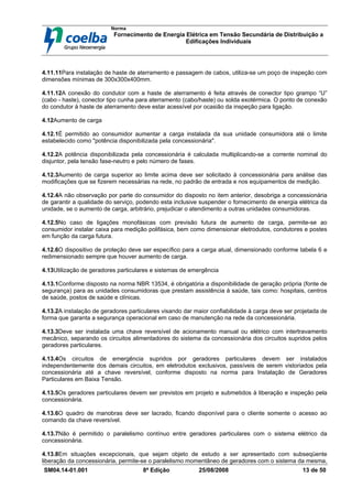 Norma
Fornecimento de Energia Elétrica em Tensão Secundária de Distribuição a
Edificações Individuais
SM04.14-01.001 8ª Edição 25/08/2008 13 de 50
4.11.11Para instalação de haste de aterramento e passagem de cabos, utiliza-se um poço de inspeção com
dimensões mínimas de 300x300x400mm.
4.11.12A conexão do condutor com a haste de aterramento é feita através de conector tipo grampo “U”
(cabo - haste), conector tipo cunha para aterramento (cabo/haste) ou solda exotérmica. O ponto de conexão
do condutor à haste de aterramento deve estar acessível por ocasião da inspeção para ligação.
4.12Aumento de carga
4.12.1É permitido ao consumidor aumentar a carga instalada da sua unidade consumidora até o limite
estabelecido como "potência disponibilizada pela concessionária".
4.12.2A potência disponibilizada pela concessionária é calculada multiplicando-se a corrente nominal do
disjuntor, pela tensão fase-neutro e pelo número de fases.
4.12.3Aumento de carga superior ao limite acima deve ser solicitado à concessionária para análise das
modificações que se fizerem necessárias na rede, no padrão de entrada e nos equipamentos de medição.
4.12.4A não observação por parte do consumidor do disposto no item anterior, desobriga a concessionária
de garantir a qualidade do serviço, podendo esta inclusive suspender o fornecimento de energia elétrica da
unidade, se o aumento de carga, arbitrário, prejudicar o atendimento a outras unidades consumidoras.
4.12.5No caso de ligações monofásicas com previsão futura de aumento de carga, permite-se ao
consumidor instalar caixa para medição polifásica, bem como dimensionar eletrodutos, condutores e postes
em função da carga futura.
4.12.6O dispositivo de proteção deve ser específico para a carga atual, dimensionado conforme tabela 6 e
redimensionado sempre que houver aumento de carga.
4.13Utilização de geradores particulares e sistemas de emergência
4.13.1Conforme disposto na norma NBR 13534, é obrigatória a disponibilidade de geração própria (fonte de
segurança) para as unidades consumidoras que prestam assistência à saúde, tais como: hospitais, centros
de saúde, postos de saúde e clínicas.
4.13.2A instalação de geradores particulares visando dar maior confiabilidade à carga deve ser projetada de
forma que garanta a segurança operacional em caso de manutenção na rede da concessionária.
4.13.3Deve ser instalada uma chave reversível de acionamento manual ou elétrico com intertravamento
mecânico, separando os circuitos alimentadores do sistema da concessionária dos circuitos supridos pelos
geradores particulares.
4.13.4Os circuitos de emergência supridos por geradores particulares devem ser instalados
independentemente dos demais circuitos, em eletrodutos exclusivos, passíveis de serem vistoriados pela
concessionária até a chave reversível, conforme disposto na norma para Instalação de Geradores
Particulares em Baixa Tensão.
4.13.5Os geradores particulares devem ser previstos em projeto e submetidos à liberação e inspeção pela
concessionária.
4.13.6O quadro de manobras deve ser lacrado, ficando disponível para o cliente somente o acesso ao
comando da chave reversível.
4.13.7Não é permitido o paralelismo contínuo entre geradores particulares com o sistema elétrico da
concessionária.
4.13.8Em situações excepcionais, que sejam objeto de estudo a ser apresentado com subseqüente
liberação da concessionária, permite-se o paralelismo momentâneo de geradores com o sistema da mesma,
 