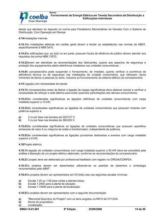 Norma
Fornecimento de Energia Elétrica em Tensão Secundária de Distribuição a
Edificações Individuais
SM04.14-01.001 8ª Edição 25/08/2008 14 de 50
desde que atendam ao disposto na norma para Paralelismo Momentâneo de Gerador Com o Sistema de
Distribuição, Com Operação em Rampa
4.14Instalações internas
4.14.1As instalações elétricas em caráter geral devem a tender ao estabelecido nas normas da ABNT,
especificamente à NBR 5410.
4.14.2As edificações que, ao todo ou em parte, possuam locais de afluência de público devem atender aos
requisitos da norma NBR 13570.
4.14.3Devem ser atendidas as recomendações dos fabricantes, quanto aos aspectos de segurança e
proteção dos equipamentos eletro-eletrônicos instalados nas unidades consumidoras;
4.14.4A concessionária pode suspender o fornecimento, de imediato, quanto verificar a ocorrência de
deficiência técnica ou de segurança nas instalações da unidade consumidora, que ofereçam riscos
iminentes de danos a pessoas ou bens, inclusive ao funcionamento do sistema elétrico da concessionária.
4.15 Ligação com necessidade de estudo
4.15.1A concessionária antes de liberar a ligação de cargas significativas deve elaborar estudo e verificar a
necessidade de reforçar a rede elétrica para evitar possíveis perturbações aos demais consumidores;
4.15.2São consideradas significativas as ligações definitivas de unidades consumidoras com carga
instalada superior a 15 kW;
4.15.3São consideradas significativas as ligações de unidades consumidoras que possuam motores com
potência superior a:
a) 2 cv por fase nas tensões de 220/127 V;
b) 3 cv por fase nas tensões de 380/220 V.
4.15.4São consideradas significativas as ligações de unidades consumidoras que possuam aparelhos
emissores de raios X ou máquina de solda a transformador, independente da potência;
4.15.5São consideradas significativas as ligações provisórias destinadas a eventos com carga instalada
superior a 6 kW;
4.16Projeto elétrico;
4.16.1A ligação de unidades consumidoras com carga instalada superior a 50 kW deve ser precedida pela
análise e liberação de um projeto elétrico elaborado, conforme as recomendações da concessionária.
4.16.2O projeto deve ser elaborado por profissional habilitado com registro no CREAA/CONFEA.
4.16.3Os projetos devem ser desenhados utilizando-se os padrões de desenhos e simbologia
recomendados pela ABNT.
4.16.4Os projetos devem ser apresentados em 03 (três) vias nas seguintes escalas mínimas:
a) Escala 1:25 ou 1:50 para cortes e plantas baixa;
b) Escala 1:2000 para a planta de situação;
c) Escala 1:10000 para a planta de localização.
4.16.5Os projetos devem ser apresentados com a seguinte documentação:
a) "Memorial Descritivo do Projeto" com os itens exigidos na NR10 de 07/12/04.
b) Nome do proprietário;
c) Localização;
 