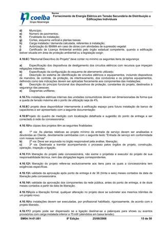 Norma
Fornecimento de Energia Elétrica em Tensão Secundária de Distribuição a
Edificações Individuais
SM04.14-01.001 8ª Edição 25/08/2008 15 de 50
d) Município;
e) Número de pavimentos;
f) Finalidade da instalação;
g) Cortes, esquema vertical e plantas baixas.
h) Carga instalada / demanda calculada, referentes à instalação;
i) Autorização do IBAMA em caso de obras com atividades de supressão vegetal.
j) Certificado de Licença Ambiental emitido pelo órgão estadual competente, quando a edificação
estiver situada em área de proteção ambiental ou a legislação exigir;
4.16.6O "Memorial Descritivo do Projeto" deve conter no mínimo os seguintes itens de segurança:
a) Especificação dos dispositivos de desligamento dos circuitos elétricos com recursos que impeçam
religações indevidas;
b) Especificação da configuração do esquema de aterramento utilizado;
c) Descrição do sistema de identificação de circuitos elétricos e equipamentos, incluindo dispositivos
de manobra, de controle, de proteção, de intertravamento, dos condutores e os próprios equipamentos,
definindo como tais indicações devem ser aplicadas fisicamente aos componentes das instalações;
d) Descrição do princípio funcional dos dispositivos de proteção, constantes do projeto, destinados à
segurança das pessoas;
e) Diagramas unifilares;
4.16.7As instalações elétricas internas das unidades consumidoras devem ser dimensionadas de forma que
a queda de tensão máxima até o ponto de utilização seja de 4%.
4.16.8O projeto deve disponibilizar internamente à edificação espaço para futura instalação de banco de
capacitores e ser apresentado com a seguinte documentação:
4.16.9Projeto do quadro de medição com localização detalhada e sugestão do ponto de entrega a ser
conectado à rede da concessionária:
4.16.10As cópias dos projetos têm as seguintes finalidades:
a) 1ª via: As plantas relativas ao projeto mínimo da entrada de serviço devem ser analisadas e
devolvidas ao Cliente, devidamente carimbadas com o seguinte texto “Entrada de serviço em conformidade
com nossas normas"
b) 2ª via: Deve ser arquivada no órgão responsável pela análise, liberação;
c) 3ª via: Destinada a tramitar acompanhando o processo pelos órgãos de projeto, construção,
operação, inspeção e ligação.
4.16.11A liberação do projeto pela concessionária, não exime o projetista e executor do projeto de sua
responsabilidade técnica, nem das obrigações legais correspondentes.
4.16.12A liberação do projeto refere-se exclusivamente aos itens para os quais a concessionária tem
exigências específicas.
4.16.13A validade da aprovação após ponto de entrega é de 36 (trinta e seis) meses contados da data da
liberação pela concessionária.
4.16.14A validade da aprovação dos componentes da rede pública, antes do ponto de entrega, é de doze
meses contados a partir da data de liberação.
4.16.15Após a liberação formal, qualquer alteração no projeto deve se submeter aos mesmos trâmites de
um projeto novo.
4.16.16As instalações devem ser executadas, por profissional habilitado, rigorosamente, de acordo com o
projeto liberado.
4.16.17O projeto pode ser dispensado se a ligação destinar-se a palanques para shows ou eventos
provisórios com carga instalada inferior a 75 kW (atendidos em baixa tensão).
 