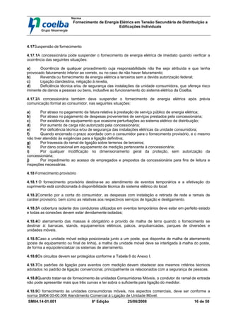 Norma
Fornecimento de Energia Elétrica em Tensão Secundária de Distribuição a
Edificações Individuais
SM04.14-01.001 8ª Edição 25/08/2008 16 de 50
4.17Suspensão de fornecimento
4.17.1A concessionária pode suspender o fornecimento de energia elétrica de imediato quando verificar a
ocorrência das seguintes situações:
a) Ocorrência de qualquer procedimento cuja responsabilidade não lhe seja atribuída e que tenha
provocado faturamento inferior ao correto, ou no caso de não haver faturamento;
b) Revenda ou fornecimento de energia elétrica a terceiros sem a devida autorização federal;
c) Ligação clandestina, religação à revelia,
d) Deficiência técnica e/ou de segurança das instalações da unidade consumidora, que ofereça risco
iminente de danos a pessoas ou bens, inclus8ve ao funcionamento do sistema elétrico da Coelba.
4.17.2A concessionária também deve suspender o fornecimento de energia elétrica após prévia
comunicação formal ao consumidor, nas seguintes situações:
a) Por atraso no pagamento da fatura relativa à prestação de serviço público de energia elétrica;
b) Por atraso no pagamento de despesas provenientes de serviços prestados pela concessionária;
c) Por existência de equipamento que ocasione perturbações ao sistema elétrico de distribuição;
d) Por aumento de carga não autorizado pela concessionária;
e) Por deficiência técnica e/ou de segurança das instalações elétricas da unidade consumidora;
f) Quando encerrado o prazo acordado com o consumidor para o fornecimento provisório, e o mesmo
não tiver atendido às exigências para a ligação definitiva;
g) Por travessia do ramal de ligação sobre terrenos de terceiros;
h) Por dano ocasional em equipamento de medição pertencente à concessionária;
i) Por qualquer modificação no dimensionamento geral da proteção, sem autorização da
concessionária;
j) Por impedimento ao acesso de empregados e prepostos da concessionária para fins de leitura e
inspeções necessárias.
4.18 Fornecimento provisório
4.18.1 O fornecimento provisório destina-se ao atendimento de eventos temporários e a efetivação do
suprimento está condicionada à disponibilidade técnica do sistema elétrico do local.
4.18.2Correrão por a conta do consumidor, as despesas com instalação e retirada de rede e ramais de
caráter provisório, bem como as relativas aos respectivos serviços de ligação e desligamento.
4.18.3A cobertura isolante dos condutores utilizados em eventos temporários deve estar em perfeito estado
e todas as conexões devem estar devidamente isoladas;
4.18.4O aterramento das massas é obrigatório e provido de malha de terra quando o fornecimento se
destinar à: barracas, stands, equipamentos elétricos, palcos, arquibancadas, parques de diversões e
unidades móveis.
4.18.5Caso a unidade móvel esteja posicionada junto a um poste, que disponha de malha de aterramento
(poste de equipamento ou final de linha), a malha da unidade móvel deve se interligada à malha do poste,
de forma a equipotencializar os sistemas de aterramento.
4.18.6Os circuitos devem ser protegidos conforme a Tabela 6 do Anexo I.
4.18.7Os padrões de ligação para eventos com medição devem obedecer aos mesmos critérios técnicos
adotados no padrão de ligação convencional, principalmente os relacionados com a segurança de pessoas.
4.18.8Quando tratar-se de fornecimento às unidades Consumidoras Móveis, o condutor do ramal de entrada
não pode apresentar mais que três curvas e ter sobra o suficiente para ligação do medidor.
4.18.9O fornecimento às unidades consumidoras móveis, nos aspectos comerciais, deve ser conforme a
norma SM04 00-00.006 Atendimento Comercial à Ligação de Unidade Móvel.
 