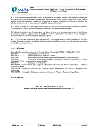 Norma
Fornecimento de Energia Elétrica em Tensão Secundária de Distribuição a
Edificações Individuais
SM04.14-01.001 8ª Edição 25/08/2008 18 de 50
4.21.4À concessionária reserva-se o direito de não efetuar ligação de unidade consumidora localizada em
edificação que, quando da realização da vistoria, estiver situada dentro de faixa de servidão de seu sistema
elétrico ou quando detectada a existência de paredes, janelas ou sacadas construídas sem obedecer aos
afastamentos mínimos de segurança, em relação à rede de distribuição.
4.21.5Após a conclusão da montagem do seu padrão de entrada, o consumidor deve contatar novamente a
concessionária, a fim de solicitar formalmente a vistoria e ligação de suas instalações.
4.21.6A concessionária não é responsável por danos a bens ou a pessoas decorrentes de deficiências
técnicas, má utilização e conservação do padrão de entrada e das instalações internas ou uso inadequado
da energia elétrica, conforme dispõe a legislação vigente.
4.21.7É obrigatória a observância à norma NBR 5410, que regulamenta as instalações elétricas em baixa
tensão. Os casos omissos e as dúvidas de interpretação desta Norma devem ser submetidos à apreciação
e decisão da concessionária.
5.REFERÊNCIAS
Condições Gerais de Fornecimento de Energia Elétrica - Resolução ANEEL nº. 456 de 29/11/2000
NBR 5361 Disjuntores de Baixa Tensão;
NBR 5410 Instalações Elétricas de Baixa Tensão;
NBR 5434 Redes de Distribuição Aérea Urbana de Energia Elétrica – Padronização;
NBR 6148 Condutores isolados com isolação extrudada de cloreto de polivinila (PVC) para
tensões até 750 V – sem cobertura - especificação;
NBR 6150 Eletroduto de PVC rígido;
NBR 10.676 Fornecimento de Energia a Edificações Individuais em Tensão Secundária – Rede de
Distribuição Aérea;
NBR 13.534 Instalações Elétricas em Estabelecimentos Assistenciais de Saúde – Requisitos para
Segurança;
NBR 13.570 Instalações Elétricas em locais de Afluência de Público – Requisitos Específicos.
6.APROVAÇÃO
RICARDO JOSÉ BARROS VALENTE
Gerente do Departamento de Planejamento de Investimentos – EPI
 