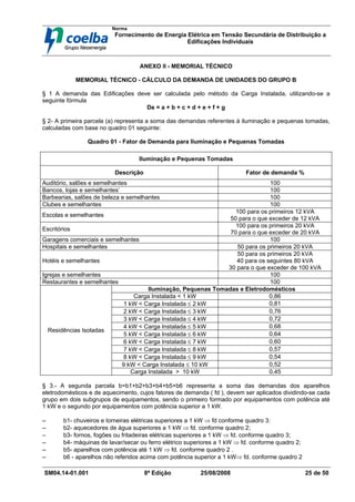Norma
Fornecimento de Energia Elétrica em Tensão Secundária de Distribuição a
Edificações Individuais
SM04.14-01.001 8ª Edição 25/08/2008 25 de 50
ANEXO II - MEMORIAL TÉCNICO
MEMORIAL TÉCNICO - CÁLCULO DA DEMANDA DE UNIDADES DO GRUPO B
§ 1 A demanda das Edificações deve ser calculada pelo método da Carga Instalada, utilizando-se a
seguinte fórmula
De = a + b + c + d + e + f + g
§ 2- A primeira parcela (a) representa a soma das demandas referentes à iluminação e pequenas tomadas,
calculadas com base no quadro 01 seguinte:
Quadro 01 - Fator de Demanda para Iluminação e Pequenas Tomadas
Iluminação e Pequenas Tomadas
Descrição Fator de demanda %
Auditório, salões e semelhantes 100
Bancos, lojas e semelhantes’ 100
Barbearias, salões de beleza e semelhantes 100
Clubes e semelhantes 100
Escolas e semelhantes
100 para os primeiros 12 kVA
50 para o que exceder de 12 kVA
Escritórios
100 para os primeiros 20 kVA
70 para o que exceder de 20 kVA
Garagens comerciais e semelhantes 100
Hospitais e semelhantes 50 para os primeiros 20 kVA
Hotéis e semelhantes
50 para os primeiros 20 kVA
40 para os seguintes 80 kVA
30 para o que exceder de 100 kVA
Igrejas e semelhantes 100
Restaurantes e semelhantes 100
Iluminação, Pequenas Tomadas e Eletrodomésticos
Carga Instalada < 1 kW 0,86
1 kW < Carga Instalada ≤ 2 kW 0,81
2 kW < Carga Instalada ≤ 3 kW 0,76
3 kW < Carga Instalada ≤ 4 kW 0,72
4 kW < Carga Instalada ≤ 5 kW 0,68
5 kW < Carga Instalada ≤ 6 kW 0,64
6 kW < Carga Instalada ≤ 7 kW 0,60
7 kW < Carga Instalada ≤ 8 kW 0,57
8 kW < Carga Instalada ≤ 9 kW 0,54
9 kW < Carga Instalada ≤ 10 kW 0,52
Residências Isoladas
Carga Instalada > 10 kW 0,45
§ 3.- A segunda parcela b=b1+b2+b3+b4+b5+b6 representa a soma das demandas dos aparelhos
eletrodomésticos e de aquecimento, cujos fatores de demanda ( fd ), devem ser aplicados dividindo-se cada
grupo em dois subgrupos de equipamentos, sendo o primeiro formado por equipamentos com potência até
1 kW e o segundo por equipamentos com potência superior a 1 kW.
−
−
−
− b1- chuveiros e torneiras elétricas superiores a 1 kW ⇒ fd conforme quadro 3:
−
−
−
− b2- aquecedores de água superiores a 1 kW ⇒ fd. conforme quadro 2;
−
−
−
− b3- fornos, fogões ou fritadeiras elétricas superiores a 1 kW ⇒ fd. conforme quadro 3;
−
−
−
− b4- máquinas de lavar/secar ou ferro elétrico superiores a 1 kW ⇒ fd. conforme quadro 2;
−
−
−
− b5- aparelhos com potência até 1 kW ⇒ fd. conforme quadro 2 .
−
−
−
− b6 - aparelhos não referidos acima com potência superior a 1 kW⇒ fd. conforme quadro 2
 