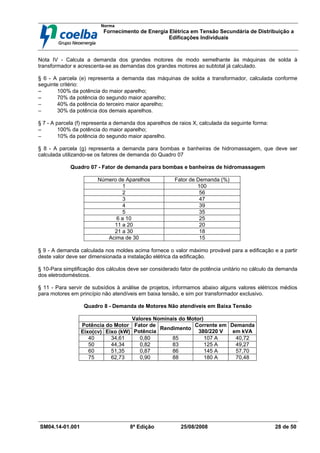 Norma
Fornecimento de Energia Elétrica em Tensão Secundária de Distribuição a
Edificações Individuais
SM04.14-01.001 8ª Edição 25/08/2008 28 de 50
Nota IV - Calcula a demanda dos grandes motores de modo semelhante às máquinas de solda à
transformador e acrescenta-se as demandas dos grandes motores ao subtotal já calculado.
§ 6 - A parcela (e) representa a demanda das máquinas de solda a transformador, calculada conforme
seguinte critério:
−
−
−
− 100% da potência do maior aparelho;
−
−
−
− 70% da potência do segundo maior aparelho;
−
−
−
− 40% da potência do terceiro maior aparelho;
−
−
−
− 30% da potência dos demais aparelhos.
§ 7 - A parcela (f) representa a demanda dos aparelhos de raios X, calculada da seguinte forma:
−
−
−
− 100% da potência do maior aparelho;
−
−
−
− 10% da potência do segundo maior aparelho.
§ 8 - A parcela (g) representa a demanda para bombas e banheiras de hidromassagem, que deve ser
calculada utilizando-se os fatores de demanda do Quadro 07
Quadro 07 - Fator de demanda para bombas e banheiras de hidromassagem
Número de Aparelhos Fator de Demanda (%)
1 100
2 56
3 47
4 39
5 35
6 a 10 25
11 a 20 20
21 a 30 18
Acima de 30 15
§ 9 - A demanda calculada nos moldes acima fornece o valor máximo provável para a edificação e a partir
deste valor deve ser dimensionada a instalação elétrica da edificação.
§ 10-Para simplificação dos cálculos deve ser considerado fator de potência unitário no cálculo da demanda
dos eletrodomésticos.
§ 11 - Para servir de subsídios à análise de projetos, informamos abaixo alguns valores elétricos médios
para motores em princípio não atendíveis em baixa tensão, e sim por transformador exclusivo.
Quadro 8 - Demanda de Motores Não atendíveis em Baixa Tensão
Valores Nominais do Motor)
Potência do Motor
Eixo(cv) Eixo (kW)
Fator de
Potência
Rendimento
Corrente em
380/220 V
Demanda
em kVA
40 34,61 0,80 85 107 A 40,72
50 44,34 0,82 83 125 A 49,27
60 51,35 0,87 86 145 A 57,70
75 62,73 0,90 88 180 A 70,48
 