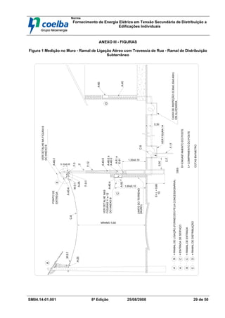 Norma
Fornecimento de Energia Elétrica em Tensão Secundária de Distribuição a
Edificações Individuais
SM04.14-01.001 8ª Edição 25/08/2008 29 de 50
ANEXO III - FIGURAS
Figura 1 Medição no Muro - Ramal de Ligação Aéreo com Travessia de Rua - Ramal de Distribuição
Subterrâneo
0,50
(MURO)
LIMITE
DO
TERRENO
CAIXA
DE
INSPEÇÃO
(0,30x0,30x0,40m)
EM
ALVENARIA
1,60±0,10
0,30
D
B
PONTO
DE
ENTREGA
A
C
10
E=
L
+
0,60
OBS:
=
ENTRADA
DE
SERVIÇO
=
RAMAL
DE
ENTRADA
=
RAMAL
DE
DISTRIBUIÇÃO
=
RAMAL
DE
LIGAÇÃO
(FORNECIDO
PELA
CONCESSIONÁRIA)
B
C
A
A
C
D
B
C
MÍNIMO 5,50
COTAS
EM
METRO
E=
ENGASTAMENTO
DO
POSTE
L=
COMPRIMENTO
DO
POSTE
0,10±0,05
A-51
e
E-61
F-17
A-50
P
F-12
A-40-5
C-8
A-60
A-40
F-3
A-40-1
C-6
A-40-4
M-3-1
A-25
A-40-3
A-40-4
A-40-2
e
C-7
M-3-1
A-25
F-3-1
VER
DETALHE
NAS
FIGURAS
11
e
12
1,30±0,10
VER
FIGURA
14
DO
ANEXO
B
VER
DETALHE
NA
FIGURA
8
DO
ANEXO
B
 