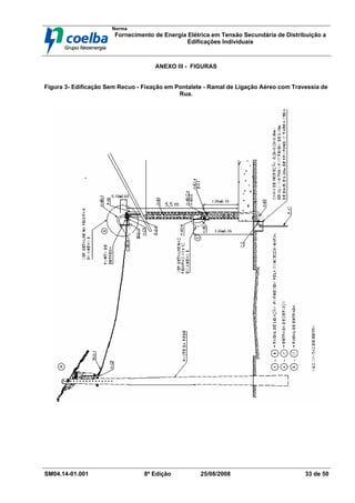 Norma
Fornecimento de Energia Elétrica em Tensão Secundária de Distribuição a
Edificações Individuais
SM04.14-01.001 8ª Edição 25/08/2008 33 de 50
ANEXO III - FIGURAS
Figura 3- Edificação Sem Recuo - Fixação em Pontalete - Ramal de Ligação Aéreo com Travessia de
Rua.
 