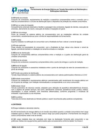 Norma
Fornecimento de Energia Elétrica em Tensão Secundária de Distribuição a
Edificações Individuais
SM04.14-01.001 8ª Edição 25/08/2008 4 de 50
3.13Padrão de entrada
Conjunto de condutores, equipamentos de medição e acessórios compreendidos entre a conexão com a
rede da concessionária e o circuito de distribuição após o dispositivo de proteção da unidade consumidora.
3.14Poço ou caixa de inspeção
Compartimento enterrado destinado a facilitar a passagem dos condutores, ligação de clientes, execução de
emendas, aterramento do neutro, execução de testes e inspeções em geral.
3.15Ponto de entrega
Ponto de conexão do sistema elétrico da concessionária com as instalações elétricas da unidade
consumidora, caracterizando-se como o limite de responsabilidade de fornecimento.
3.16Pontalete
Suporte instalado na edificação do consumidor com a finalidade de fixar e elevar o ramal de ligação.
3.17Poste particular
Poste situado na propriedade do consumidor, com a finalidade de fixar, elevar e/ou desviar o ramal de
ligação, permitindo também a instalação do ramal de entrada e a medição.
3.18Ramal de distribuição
Conjunto de componentes elétricos compreendidos entre a medição e o quadro de distribuição geral da
unidade consumidora.
3.19Ramal de entrada
Conjunto de condutores e acessórios compreendidos entre o ponto de entrega e o ponto de medição.
3.20Ramal de ligação
Conjunto de condutores e acessórios instalados entre o ponto de derivação da rede da concessionária e o
ponto de entrega.
3.21Tensão secundária de distribuição
Tensão disponibilizada no sistema elétrico da concessionária com valores padronizados inferiores a 2,3 kV
3.22Unidade consumidora
Conjunto de instalações e equipamentos elétricos caracterizados pelo recebimento de energia elétrica em
um só ponto de entrega, com medição individualizada e correspondente a um único consumidor.
3.23Unidade móvel
Veículo automotivo de natureza variada, adaptado para utilização de aparelhos eletroeletrônicos diversos,
com o objetivo de prestar serviços, tais como, atendimento comercial, assistência social, jurídica, médica,
odontológica, e outras similares, com itinerários diferenciados, conforme programas e iniciativas de
entidades, organizações ou de empresas.
3.24Via pública
Toda área de terreno destinada ao trânsito público e assim reconhecida pelos poderes competentes.
4.CRITÉRIOS
4.1Carga instalada e demanda máxima.
4.1.1O fornecimento de energia elétrica é em tensão secundária quando a unidade consumidora tiver carga
instalada igual ou inferior a 75 kW e não possua carga que possa prejudicar o fornecimento de energia a
outros consumidores neste nível de tensão.
4.1.2A carga instalada deve ser calculada com base na declaração fornecida pelo consumidor e nas
potências médias dos equipamentos padronizados pela concessionária conforme tabela1 do Anexo I.
 