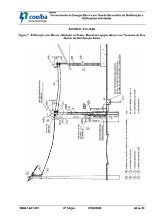 Norma
Fornecimento de Energia Elétrica em Tensão Secundária de Distribuição a
Edificações Individuais
SM04.14-01.001 8ª Edição 25/08/2008 40 de 50
ANEXO III - FIGURAS
Figura 7 - Edificação com Recuo - Medição no Poste - Ramal de Ligação Aéreo com Travessia de Rua
- Ramal de Distribuição Aéreo.
 