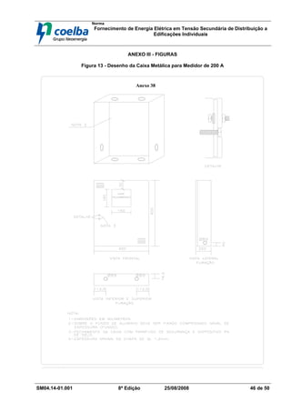 Norma
Fornecimento de Energia Elétrica em Tensão Secundária de Distribuição a
Edificações Individuais
SM04.14-01.001 8ª Edição 25/08/2008 46 de 50
ANEXO III - FIGURAS
Figura 13 - Desenho da Caixa Metálica para Medidor de 200 A
Anexo 38
 
