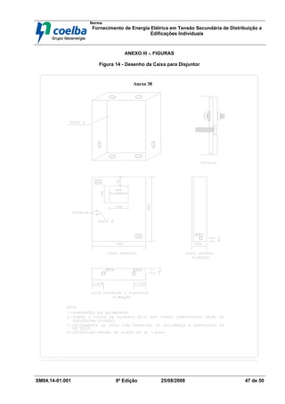 Norma
Fornecimento de Energia Elétrica em Tensão Secundária de Distribuição a
Edificações Individuais
SM04.14-01.001 8ª Edição 25/08/2008 47 de 50
ANEXO III -. FIGURAS
Figura 14 - Desenho da Caixa para Disjuntor
Anexo 38
 