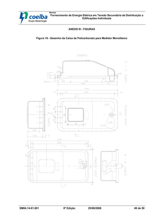 Norma
Fornecimento de Energia Elétrica em Tensão Secundária de Distribuição a
Edificações Individuais
SM04.14-01.001 8ª Edição 25/08/2008 49 de 50
ANEXO III - FIGURAS
Figura 16 - Desenho da Caixa de Policarbonato para Medidor Monofásico
 