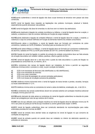 Norma
Fornecimento de Energia Elétrica em Tensão Secundária de Distribuição a
Edificações Individuais
SM04.14-01.001 8ª Edição 25/08/2008 7 de 50
4.5.6Quando subterrâneo o ramal de ligação não deve cruzar terrenos de terceiros nem passar sob área
construída.
4.5.7O ramal de ligação deve respeitar as legislações dos poderes municipais, estadual e federal,
especialmente quando atravessar vias públicas.
4.5.8O ramal de ligação não deve ter emendas no vão livre nem no interior dos eletrodutos.
4.5.9Quando destinado à ligação de unidade monofásica ou bifásica, o ramal de ligação deve ter a seção, o
isolante, a cobertura e o tipo do condutor definidos em função da carga instalada.
4.5.10Quando destinado à ligação de unidades trifásicas o ramal de ligação deve ter a seção, o isolante, a
cobertura e o tipo do condutor definidos em função da demanda máxima da unidade consumidora.
4.5.11Quando aéreo e monofásico, o ramal de ligação deve ser formado por condutores de cobre
concêntrico, isolados em XLPE (Polietileno Termofixo) para as tensões de 0,6/1 kV.
4.5.12Quando aéreo bifásico ou trifásico, o ramal de ligação deve ser formado por condutores multiplexados
de alumínio, isolados em PVC ou XLPE para tensões de 0,6/1 kV, conforme tabela 6 do Anexo I.
4.5.13A fixação do ramal de ligação no padrão de entrada da unidade consumidora deve ser feita através
de armação secundária com isolador roldana, parafuso, olhal ou gancho de fibra.
4.5.14O ramal de ligação deve ter o vão livre entre o poste da rede secundária e o ponto de fixação na
propriedade do consumidor de, no máximo, 30 m.
4.5.15Os condutores dos ramais de ligação devem ser instalados de forma a permitir as seguintes
distâncias mínimas entre o condutor e o solo, na pior condição de trabalho:
a) 6,00 m em travessias de ferrovias (não eletrificadas ou não eletrificáveis);
b) 6,00 m em travessias de rodovias;
c) 5,50 m em ruas e avenidas;
d) 4,50 m em local de passagem de veículo (entradas particulares);
e) 3,50 m em locais de circulação exclusiva de pedestres.
4.5.16A distância mínima horizontal entre o ramal de ligação de baixa tensão e janelas, escadas, terraços
ou locais assemelhados é 1,2 m.
4.5.17A distância mínima entre os condutores do ramal e cabos de telefonia, sinalização, etc., é de 0,6 m.
4.5.18Os condutores dos ramais subterrâneos devem ter camada isolante com proteção mecânica adicional
e isolação mínima para 0,6/1 kV.
4.5.19Quando derivado de rede aérea os condutores do ramal de ligação subterrâneo na descida do poste
devem ser protegidos por tubo de aço carbono de 6 metros.
4.5.20O tubo de aço utilizado como proteção mecânica do ramal de ligação deve ter diâmetro mínimo de 76
mm e ser preso ao poste por de fita de aço inoxidável ou arame galvanizado seção 12 BWG.
4.5.21O ramal de ligação subterrâneo deve ser construído atendendo às recomendações para redes
enterradas previstas em normas da ABNT.
4.5.22O ramal de entrada deve atender todas as exigências do ramal de ligação no que concerne às
condições de segurança.
4.5.23O ramal de entrada quando em parede deve ser instalado no interior de eletroduto aparente ou
embutido em alvenaria.
 