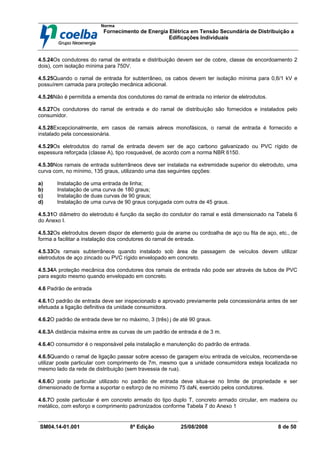 Norma
Fornecimento de Energia Elétrica em Tensão Secundária de Distribuição a
Edificações Individuais
SM04.14-01.001 8ª Edição 25/08/2008 8 de 50
4.5.24Os condutores do ramal de entrada e distribuição devem ser de cobre, classe de encordoamento 2
dois), com isolação mínima para 750V.
4.5.25Quando o ramal de entrada for subterrâneo, os cabos devem ter isolação mínima para 0,6/1 kV e
possuírem camada para proteção mecânica adicional.
4.5.26Não é permitida a emenda dos condutores do ramal de entrada no interior de eletrodutos.
4.5.27Os condutores do ramal de entrada e do ramal de distribuição são fornecidos e instalados pelo
consumidor.
4.5.28Excepcionalmente, em casos de ramais aéreos monofásicos, o ramal de entrada é fornecido e
instalado pela concessionária.
4.5.29Os eletrodutos do ramal de entrada devem ser de aço carbono galvanizado ou PVC rígido de
espessura reforçada (classe A), tipo rosqueável, de acordo com a norma NBR 6150.
4.5.30Nos ramais de entrada subterrâneos deve ser instalada na extremidade superior do eletroduto, uma
curva com, no mínimo, 135 graus, utilizando uma das seguintes opções:
a) Instalação de uma entrada de linha;
b) Instalação de uma curva de 180 graus;
c) Instalação de duas curvas de 90 graus;
d) Instalação de uma curva de 90 graus conjugada com outra de 45 graus.
4.5.31O diâmetro do eletroduto é função da seção do condutor do ramal e está dimensionado na Tabela 6
do Anexo I.
4.5.32Os eletrodutos devem dispor de elemento guia de arame ou cordoalha de aço ou fita de aço, etc., de
forma a facilitar a instalação dos condutores do ramal de entrada.
4.5.33Os ramais subterrâneos quando instalado sob área de passagem de veículos devem utilizar
eletrodutos de aço zincado ou PVC rígido envelopado em concreto.
4.5.34A proteção mecânica dos condutores dos ramais de entrada não pode ser através de tubos de PVC
para esgoto mesmo quando envelopado em concreto.
4.6 Padrão de entrada
4.6.1O padrão de entrada deve ser inspecionado e aprovado previamente pela concessionária antes de ser
efetuada a ligação definitiva da unidade consumidora.
4.6.2O padrão de entrada deve ter no máximo, 3 (três) j de até 90 graus.
4.6.3A distância máxima entre as curvas de um padrão de entrada é de 3 m.
4.6.4O consumidor é o responsável pela instalação e manutenção do padrão de entrada.
4.6.5Quando o ramal de ligação passar sobre acesso de garagem e/ou entrada de veículos, recomenda-se
utilizar poste particular com comprimento de 7m, mesmo que a unidade consumidora esteja localizada no
mesmo lado da rede de distribuição (sem travessia de rua).
4.6.6O poste particular utilizado no padrão de entrada deve situa-se no limite de propriedade e ser
dimensionado de forma a suportar o esforço de no mínimo 75 daN, exercido pelos condutores.
4.6.7O poste particular é em concreto armado do tipo duplo T, concreto armado circular, em madeira ou
metálico, com esforço e comprimento padronizados conforme Tabela 7 do Anexo 1
 