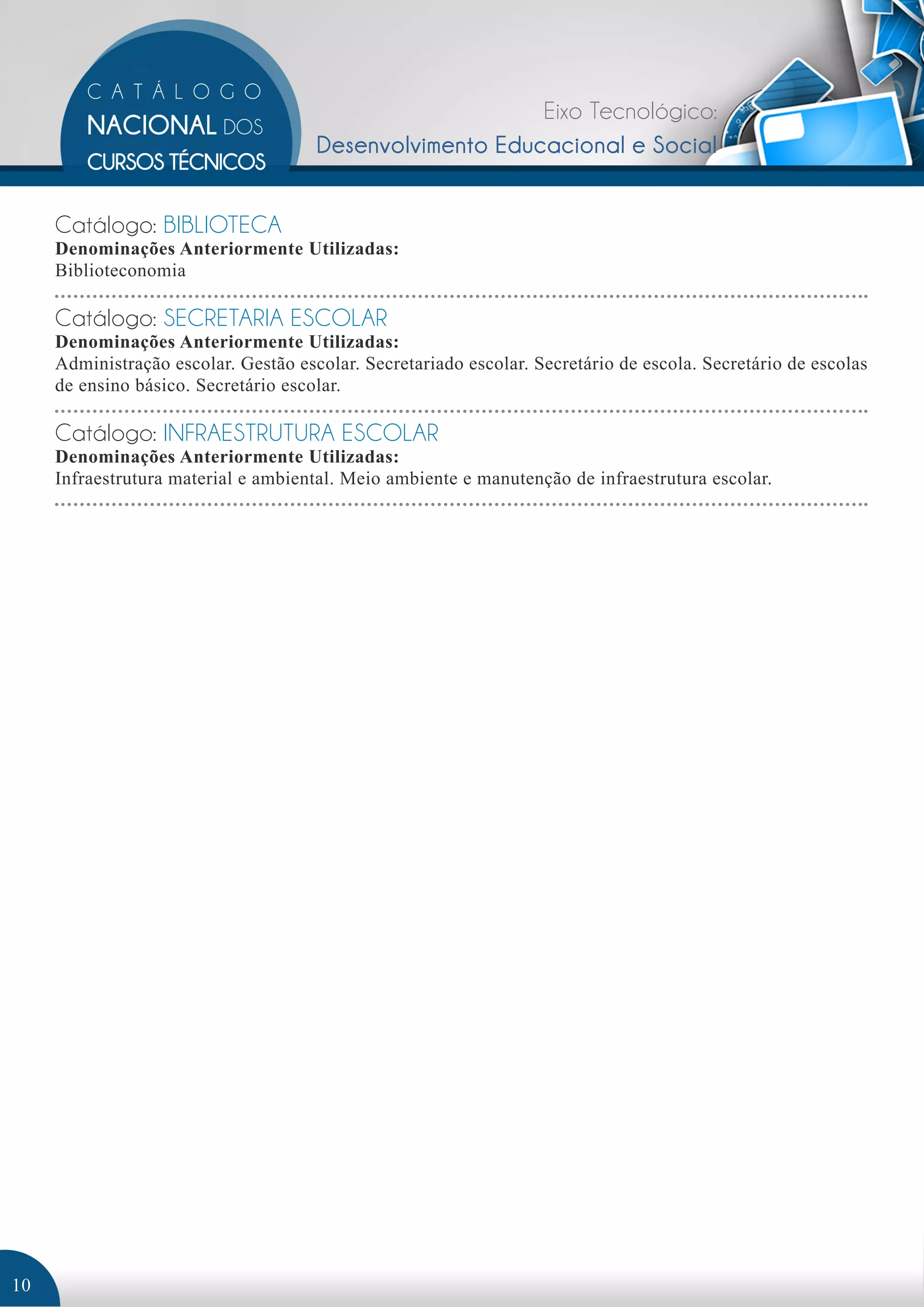 Eixo Tecnológico: 
Desenvolvimento Educacional e Social 
Catálogo: BIBLIOTECA 
Denominações Anteriormente Utilizadas: 
Biblioteconomia 
Catálogo: SECRETARIA ESCOLAR 
Denominações Anteriormente Utilizadas: 
Administração escolar. Gestão escolar. Secretariado escolar. Secretário de escola. Secretário de escolas 
de ensino básico. Secretário escolar. 
Catálogo: INFRAESTRUTURA ESCOLAR 
Denominações Anteriormente Utilizadas: 
Infraestrutura material e ambiental. Meio ambiente e manutenção de infraestrutura escolar. 
10 
 