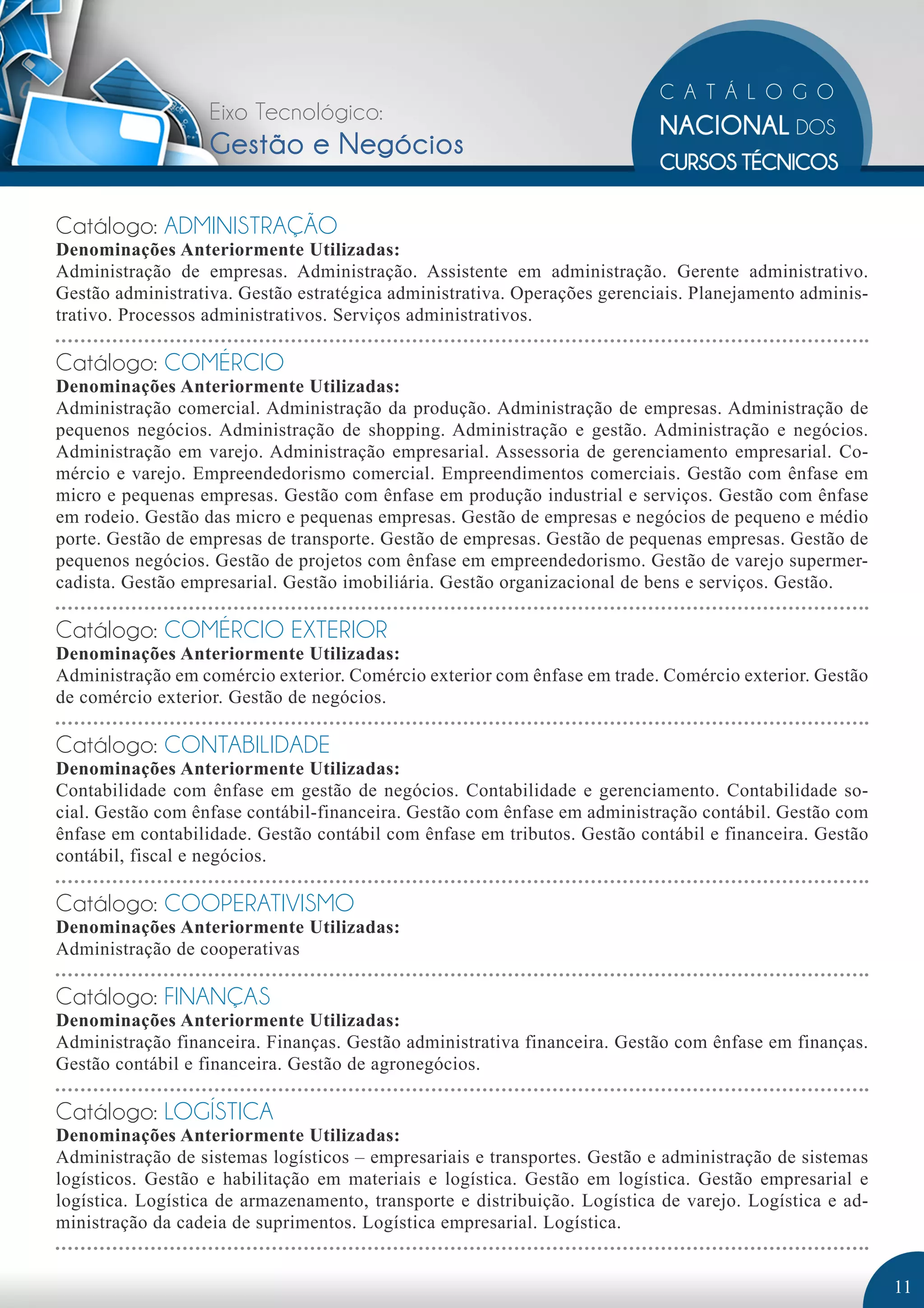 Eixo Tecnológico: 
Gestão e Negócios 
Catálogo: ADMINISTRAÇÃO 
Denominações Anteriormente Utilizadas: 
Administração de empresas. Administração. Assistente em administração. Gerente administrativo. 
Gestão administrativa. Gestão estratégica administrativa. Operações gerenciais. Planejamento adminis-trativo. 
Processos administrativos. Serviços administrativos. 
Catálogo: COMÉRCIO 
Denominações Anteriormente Utilizadas: 
Administração comercial. Administração da produção. Administração de empresas. Administração de 
pequenos negócios. Administração de shopping. Administração e gestão. Administração e negócios. 
Administração em varejo. Administração empresarial. Assessoria de gerenciamento empresarial. Co-mércio 
e varejo. Empreendedorismo comercial. Empreendimentos comerciais. Gestão com ênfase em 
micro e pequenas empresas. Gestão com ênfase em produção industrial e serviços. Gestão com ênfase 
em rodeio. Gestão das micro e pequenas empresas. Gestão de empresas e negócios de pequeno e médio 
porte. Gestão de empresas de transporte. Gestão de empresas. Gestão de pequenas empresas. Gestão de 
pequenos negócios. Gestão de projetos com ênfase em empreendedorismo. Gestão de varejo supermer-cadista. 
Gestão empresarial. Gestão imobiliária. Gestão organizacional de bens e serviços. Gestão. 
Catálogo: COMÉRCIO EXTERIOR 
Denominações Anteriormente Utilizadas: 
Administração em comércio exterior. Comércio exterior com ênfase em trade. Comércio exterior. Gestão 
de comércio exterior. Gestão de negócios. 
Catálogo: CONTABILIDADE 
Denominações Anteriormente Utilizadas: 
Contabilidade com ênfase em gestão de negócios. Contabilidade e gerenciamento. Contabilidade so-cial. 
Gestão com ênfase contábil-financeira. Gestão com ênfase em administração contábil. Gestão com 
ênfase em contabilidade. Gestão contábil com ênfase em tributos. Gestão contábil e financeira. Gestão 
contábil, fiscal e negócios. 
Catálogo: COOPERATIVISMO 
Denominações Anteriormente Utilizadas: 
Administração de cooperativas 
Catálogo: FINANÇAS 
Denominações Anteriormente Utilizadas: 
Administração financeira. Finanças. Gestão administrativa financeira. Gestão com ênfase em finanças. 
Gestão contábil e financeira. Gestão de agronegócios. 
Catálogo: LOGÍSTICA 
Denominações Anteriormente Utilizadas: 
Administração de sistemas logísticos – empresariais e transportes. Gestão e administração de sistemas 
logísticos. Gestão e habilitação em materiais e logística. Gestão em logística. Gestão empresarial e 
logística. Logística de armazenamento, transporte e distribuição. Logística de varejo. Logística e ad-ministração 
da cadeia de suprimentos. Logística empresarial. Logística. 
11 
 