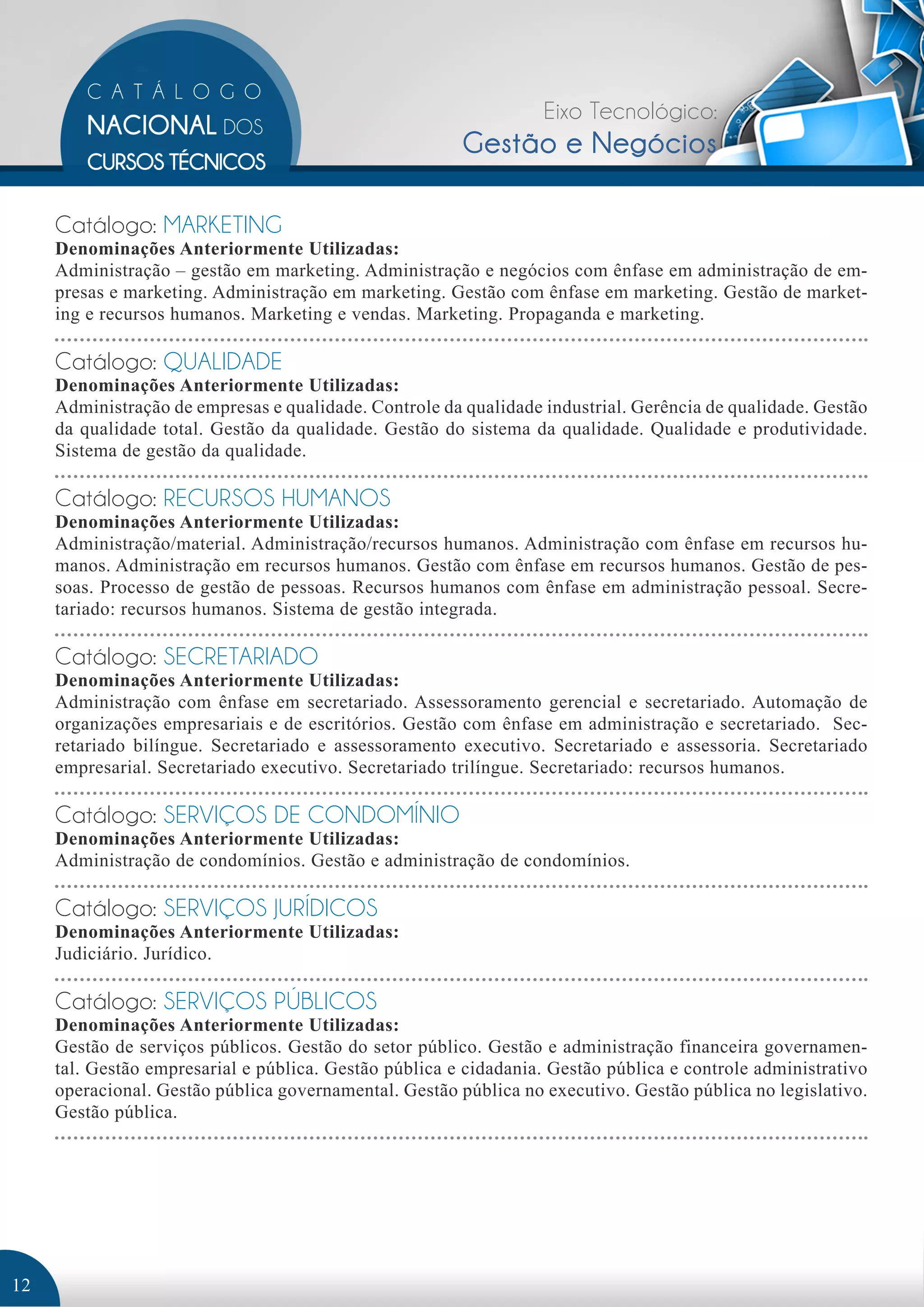 Eixo Tecnológico: 
Gestão e Negócios 
Catálogo: MARKETING 
Denominações Anteriormente Utilizadas: 
Administração – gestão em marketing. Administração e negócios com ênfase em administração de em-presas 
e marketing. Administração em marketing. Gestão com ênfase em marketing. Gestão de market-ing 
e recursos humanos. Marketing e vendas. Marketing. Propaganda e marketing. 
Catálogo: QUALIDADE 
Denominações Anteriormente Utilizadas: 
Administração de empresas e qualidade. Controle da qualidade industrial. Gerência de qualidade. Gestão 
da qualidade total. Gestão da qualidade. Gestão do sistema da qualidade. Qualidade e produtividade. 
Sistema de gestão da qualidade. 
Catálogo: RECURSOS HUMANOS 
Denominações Anteriormente Utilizadas: 
Administração/material. Administração/recursos humanos. Administração com ênfase em recursos hu-manos. 
Administração em recursos humanos. Gestão com ênfase em recursos humanos. Gestão de pes-soas. 
Processo de gestão de pessoas. Recursos humanos com ênfase em administração pessoal. Secre-tariado: 
recursos humanos. Sistema de gestão integrada. 
Catálogo: SECRETARIADO 
Denominações Anteriormente Utilizadas: 
Administração com ênfase em secretariado. Assessoramento gerencial e secretariado. Automação de 
organizações empresariais e de escritórios. Gestão com ênfase em administração e secretariado. Sec-retariado 
bilíngue. Secretariado e assessoramento executivo. Secretariado e assessoria. Secretariado 
empresarial. Secretariado executivo. Secretariado trilíngue. Secretariado: recursos humanos. 
Catálogo: SERVIÇOS DE CONDOMÍNIO 
Denominações Anteriormente Utilizadas: 
Administração de condomínios. Gestão e administração de condomínios. 
Catálogo: SERVIÇOS JURÍDICOS 
Denominações Anteriormente Utilizadas: 
Judiciário. Jurídico. 
Catálogo: SERVIÇOS PÚBLICOS 
Denominações Anteriormente Utilizadas: 
Gestão de serviços públicos. Gestão do setor público. Gestão e administração financeira governamen-tal. 
Gestão empresarial e pública. Gestão pública e cidadania. Gestão pública e controle administrativo 
operacional. Gestão pública governamental. Gestão pública no executivo. Gestão pública no legislativo. 
Gestão pública. 
12 
 