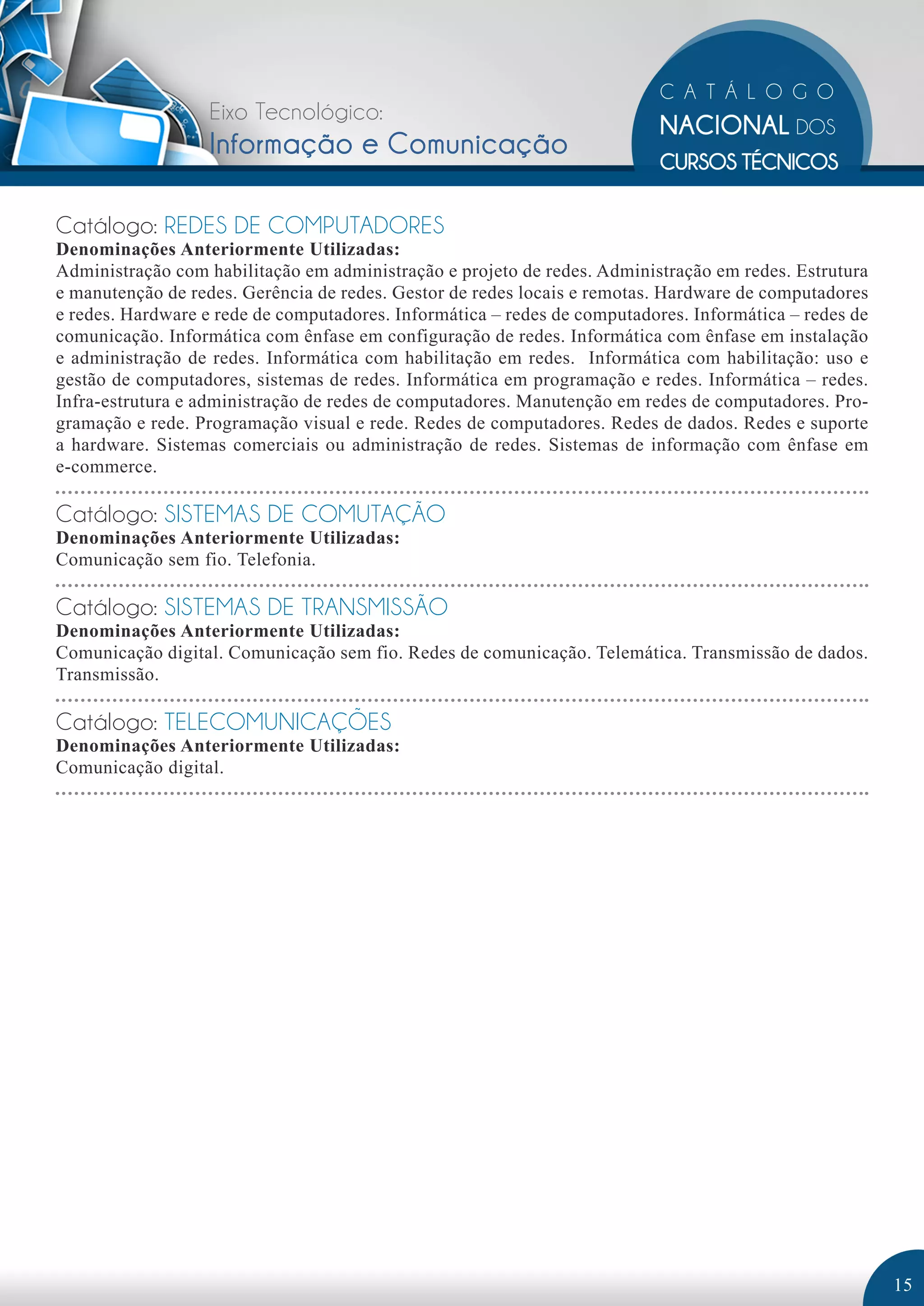 Eixo Tecnológico: 
Informação e Comunicação 
Catálogo: REDES DE COMPUTADORES 
Denominações Anteriormente Utilizadas: 
Administração com habilitação em administração e projeto de redes. Administração em redes. Estrutura 
e manutenção de redes. Gerência de redes. Gestor de redes locais e remotas. Hardware de computadores 
e redes. Hardware e rede de computadores. Informática – redes de computadores. Informática – redes de 
comunicação. Informática com ênfase em configuração de redes. Informática com ênfase em instalação 
e administração de redes. Informática com habilitação em redes. Informática com habilitação: uso e 
gestão de computadores, sistemas de redes. Informática em programação e redes. Informática – redes. 
Infra-estrutura e administração de redes de computadores. Manutenção em redes de computadores. Pro-gramação 
e rede. Programação visual e rede. Redes de computadores. Redes de dados. Redes e suporte 
a hardware. Sistemas comerciais ou administração de redes. Sistemas de informação com ênfase em 
e-commerce. 
Catálogo: SISTEMAS DE COMUTAÇÃO 
Denominações Anteriormente Utilizadas: 
Comunicação sem fio. Telefonia. 
Catálogo: SISTEMAS DE TRANSMISSÃO 
Denominações Anteriormente Utilizadas: 
Comunicação digital. Comunicação sem fio. Redes de comunicação. Telemática. Transmissão de dados. 
Transmissão. 
Catálogo: TELECOMUNICAÇÕES 
Denominações Anteriormente Utilizadas: 
Comunicação digital. 
15 
 