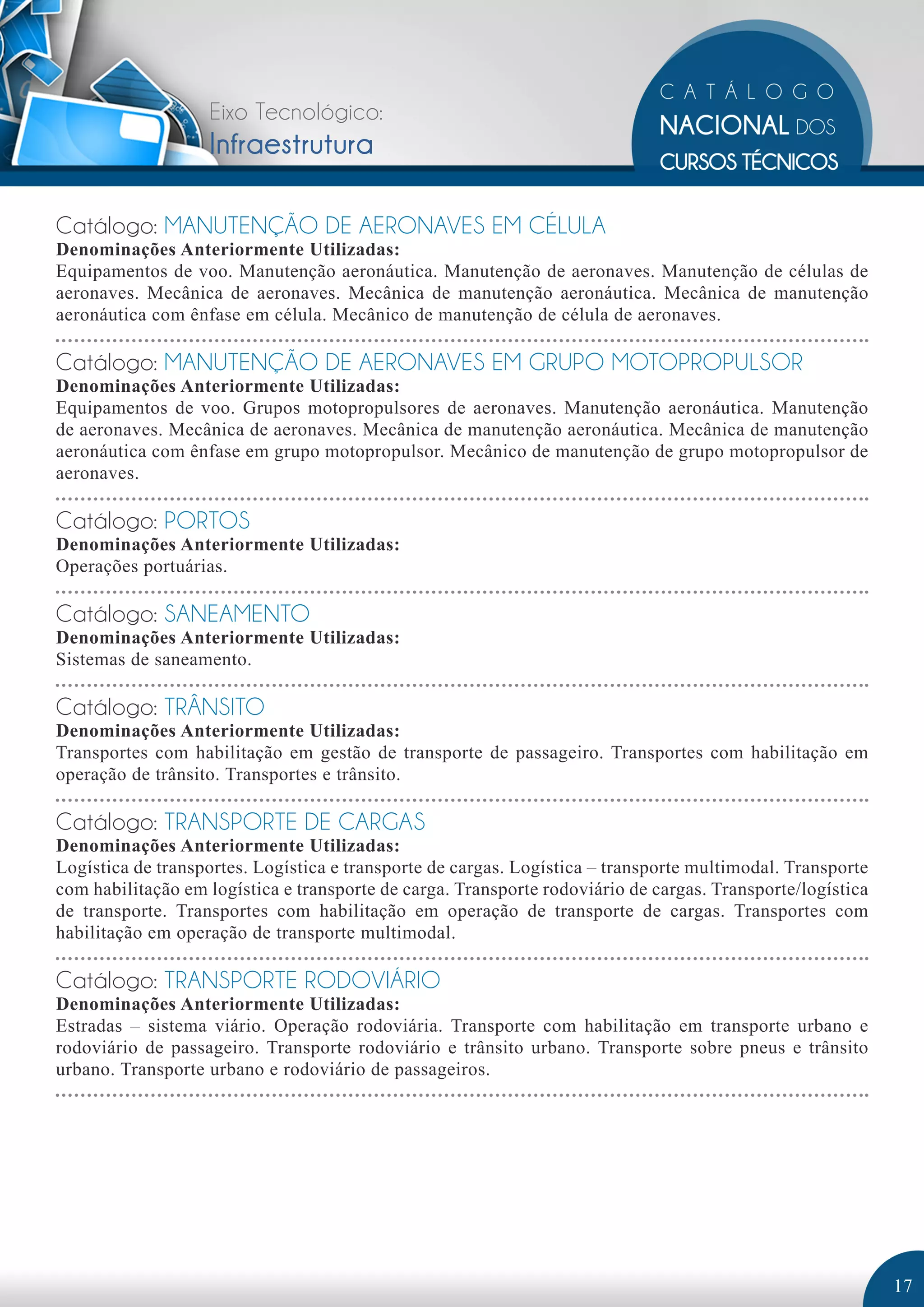 Eixo Tecnológico: 
Infraestrutura 
Catálogo: MANUTENÇÃO DE AERONAVES EM CÉLULA 
Denominações Anteriormente Utilizadas: 
Equipamentos de voo. Manutenção aeronáutica. Manutenção de aeronaves. Manutenção de células de 
aeronaves. Mecânica de aeronaves. Mecânica de manutenção aeronáutica. Mecânica de manutenção 
aeronáutica com ênfase em célula. Mecânico de manutenção de célula de aeronaves. 
Catálogo: MANUTENÇÃO DE AERONAVES EM GRUPO MOTOPROPULSOR 
Denominações Anteriormente Utilizadas: 
Equipamentos de voo. Grupos motopropulsores de aeronaves. Manutenção aeronáutica. Manutenção 
de aeronaves. Mecânica de aeronaves. Mecânica de manutenção aeronáutica. Mecânica de manutenção 
aeronáutica com ênfase em grupo motopropulsor. Mecânico de manutenção de grupo motopropulsor de 
aeronaves. 
Catálogo: PORTOS 
Denominações Anteriormente Utilizadas: 
Operações portuárias. 
Catálogo: SANEAMENTO 
Denominações Anteriormente Utilizadas: 
Sistemas de saneamento. 
Catálogo: TRÂNSITO 
Denominações Anteriormente Utilizadas: 
Transportes com habilitação em gestão de transporte de passageiro. Transportes com habilitação em 
operação de trânsito. Transportes e trânsito. 
Catálogo: TRANSPORTE DE CARGAS 
Denominações Anteriormente Utilizadas: 
Logística de transportes. Logística e transporte de cargas. Logística – transporte multimodal. Transporte 
com habilitação em logística e transporte de carga. Transporte rodoviário de cargas. Transporte/logística 
de transporte. Transportes com habilitação em operação de transporte de cargas. Transportes com 
habilitação em operação de transporte multimodal. 
Catálogo: TRANSPORTE RODOVIÁRIO 
Denominações Anteriormente Utilizadas: 
Estradas – sistema viário. Operação rodoviária. Transporte com habilitação em transporte urbano e 
rodoviário de passageiro. Transporte rodoviário e trânsito urbano. Transporte sobre pneus e trânsito 
urbano. Transporte urbano e rodoviário de passageiros. 
17 
 