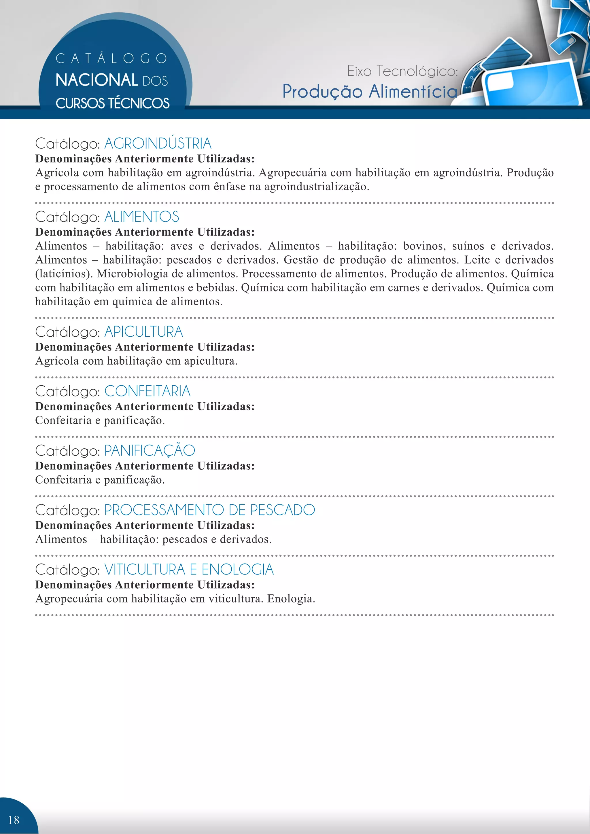 Eixo Tecnológico: 
Produção Alimentícia 
Catálogo: AGROINDÚSTRIA 
Denominações Anteriormente Utilizadas: 
Agrícola com habilitação em agroindústria. Agropecuária com habilitação em agroindústria. Produção 
e processamento de alimentos com ênfase na agroindustrialização. 
Catálogo: ALIMENTOS 
Denominações Anteriormente Utilizadas: 
Alimentos – habilitação: aves e derivados. Alimentos – habilitação: bovinos, suínos e derivados. 
Alimentos – habilitação: pescados e derivados. Gestão de produção de alimentos. Leite e derivados 
(laticínios). Microbiologia de alimentos. Processamento de alimentos. Produção de alimentos. Química 
com habilitação em alimentos e bebidas. Química com habilitação em carnes e derivados. Química com 
habilitação em química de alimentos. 
Catálogo: APICULTURA 
Denominações Anteriormente Utilizadas: 
Agrícola com habilitação em apicultura. 
Catálogo: CONFEITARIA 
Denominações Anteriormente Utilizadas: 
Confeitaria e panificação. 
Catálogo: PANIFICAÇÃO 
Denominações Anteriormente Utilizadas: 
Confeitaria e panificação. 
Catálogo: PROCESSAMENTO DE PESCADO 
Denominações Anteriormente Utilizadas: 
Alimentos – habilitação: pescados e derivados. 
Catálogo: VITICULTURA E ENOLOGIA 
Denominações Anteriormente Utilizadas: 
Agropecuária com habilitação em viticultura. Enologia. 
18 
 