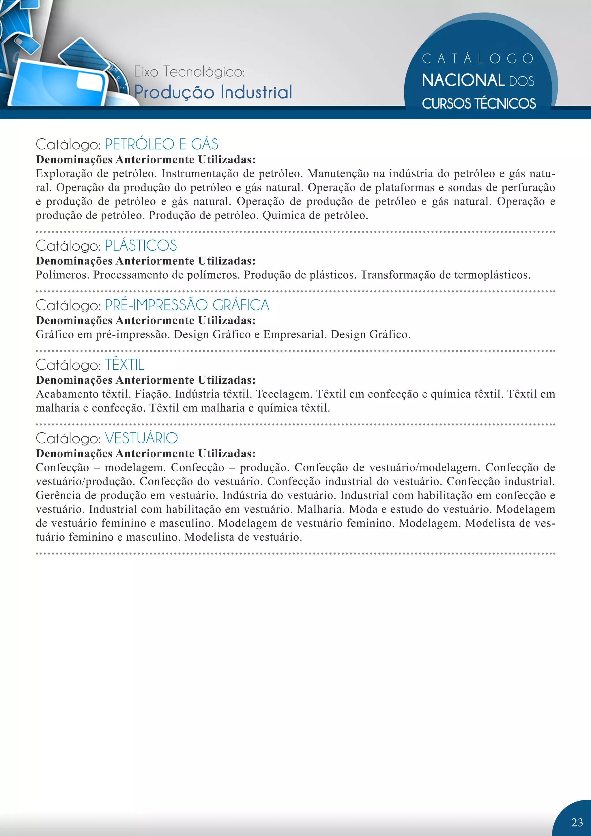 Eixo Tecnológico: 
Produção Industrial 
Catálogo: PETRÓLEO E GÁS 
Denominações Anteriormente Utilizadas: 
Exploração de petróleo. Instrumentação de petróleo. Manutenção na indústria do petróleo e gás natu-ral. 
Operação da produção do petróleo e gás natural. Operação de plataformas e sondas de perfuração 
e produção de petróleo e gás natural. Operação de produção de petróleo e gás natural. Operação e 
produção de petróleo. Produção de petróleo. Química de petróleo. 
Catálogo: PLÁSTICOS 
Denominações Anteriormente Utilizadas: 
Polímeros. Processamento de polímeros. Produção de plásticos. Transformação de termoplásticos. 
Catálogo: PRÉ-IMPRESSÃO GRÁFICA 
Denominações Anteriormente Utilizadas: 
Gráfico em pré-impressão. Design Gráfico e Empresarial. Design Gráfico. 
Catálogo: TÊXTIL 
Denominações Anteriormente Utilizadas: 
Acabamento têxtil. Fiação. Indústria têxtil. Tecelagem. Têxtil em confecção e química têxtil. Têxtil em 
malharia e confecção. Têxtil em malharia e química têxtil. 
Catálogo: VESTUÁRIO 
Denominações Anteriormente Utilizadas: 
Confecção – modelagem. Confecção – produção. Confecção de vestuário/modelagem. Confecção de 
vestuário/produção. Confecção do vestuário. Confecção industrial do vestuário. Confecção industrial. 
Gerência de produção em vestuário. Indústria do vestuário. Industrial com habilitação em confecção e 
vestuário. Industrial com habilitação em vestuário. Malharia. Moda e estudo do vestuário. Modelagem 
de vestuário feminino e masculino. Modelagem de vestuário feminino. Modelagem. Modelista de ves-tuário 
feminino e masculino. Modelista de vestuário. 
23 
 