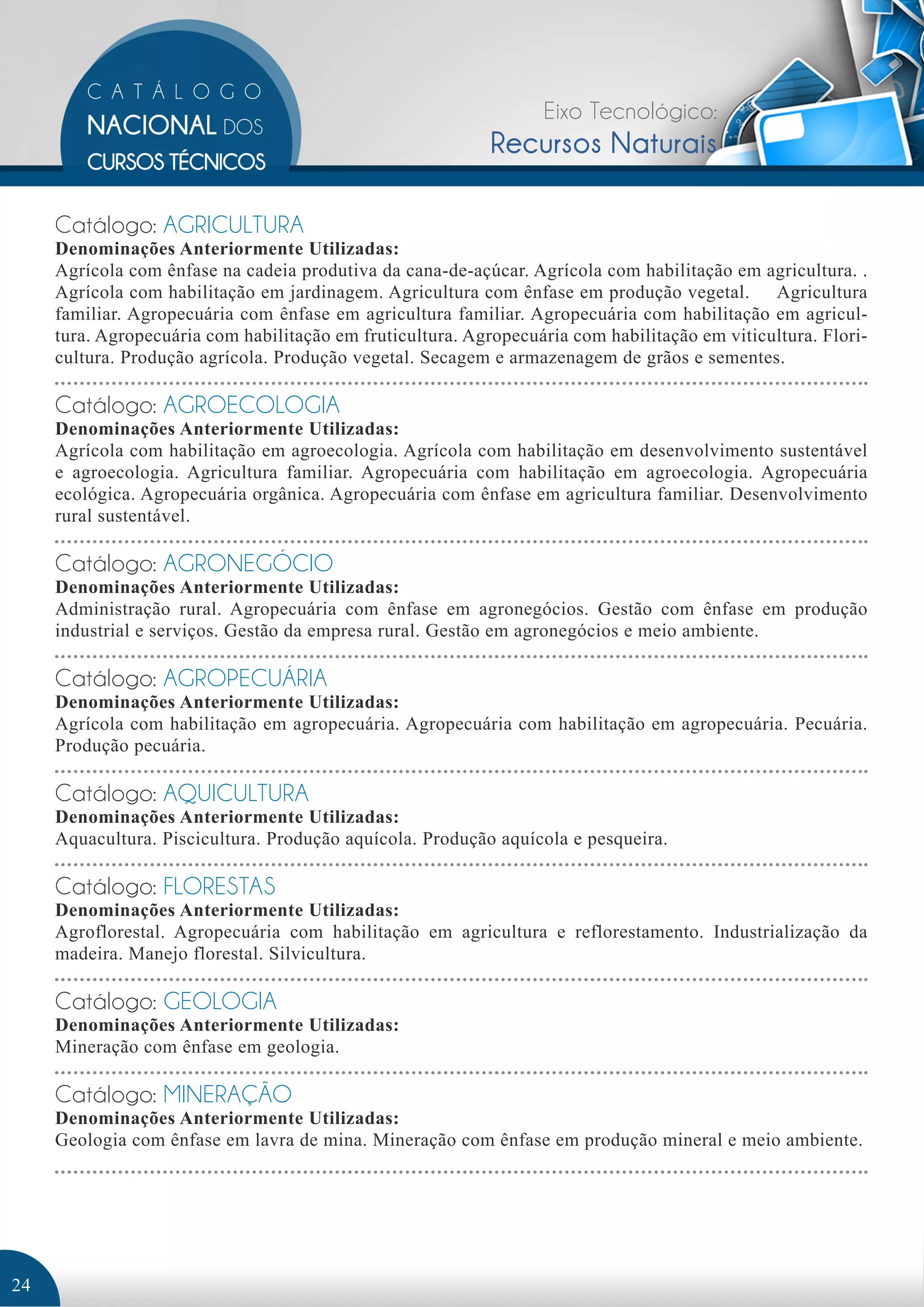 Eixo Tecnológico: 
Recursos Naturais 
Catálogo: AGRICULTURA 
Denominações Anteriormente Utilizadas: 
Agrícola com ênfase na cadeia produtiva da cana-de-açúcar. Agrícola com habilitação em agricultura. . 
Agrícola com habilitação em jardinagem. Agricultura com ênfase em produção vegetal. Agricultura 
familiar. Agropecuária com ênfase em agricultura familiar. Agropecuária com habilitação em agricul-tura. 
Agropecuária com habilitação em fruticultura. Agropecuária com habilitação em viticultura. Flori-cultura. 
Produção agrícola. Produção vegetal. Secagem e armazenagem de grãos e sementes. 
Catálogo: AGROECOLOGIA 
Denominações Anteriormente Utilizadas: 
Agrícola com habilitação em agroecologia. Agrícola com habilitação em desenvolvimento sustentável 
e agroecologia. Agricultura familiar. Agropecuária com habilitação em agroecologia. Agropecuária 
ecológica. Agropecuária orgânica. Agropecuária com ênfase em agricultura familiar. Desenvolvimento 
rural sustentável. 
Catálogo: AGRONEGÓCIO 
Denominações Anteriormente Utilizadas: 
Administração rural. Agropecuária com ênfase em agronegócios. Gestão com ênfase em produção 
industrial e serviços. Gestão da empresa rural. Gestão em agronegócios e meio ambiente. 
Catálogo: AGROPECUÁRIA 
Denominações Anteriormente Utilizadas: 
Agrícola com habilitação em agropecuária. Agropecuária com habilitação em agropecuária. Pecuária. 
Produção pecuária. 
Catálogo: AQUICULTURA 
Denominações Anteriormente Utilizadas: 
Aquacultura. Piscicultura. Produção aquícola. Produção aquícola e pesqueira. 
Catálogo: FLORESTAS 
Denominações Anteriormente Utilizadas: 
Agroflorestal. Agropecuária com habilitação em agricultura e reflorestamento. Industrialização da 
madeira. Manejo florestal. Silvicultura. 
Catálogo: GEOLOGIA 
Denominações Anteriormente Utilizadas: 
Mineração com ênfase em geologia. 
Catálogo: MINERAÇÃO 
Denominações Anteriormente Utilizadas: 
Geologia com ênfase em lavra de mina. Mineração com ênfase em produção mineral e meio ambiente. 
24 
 