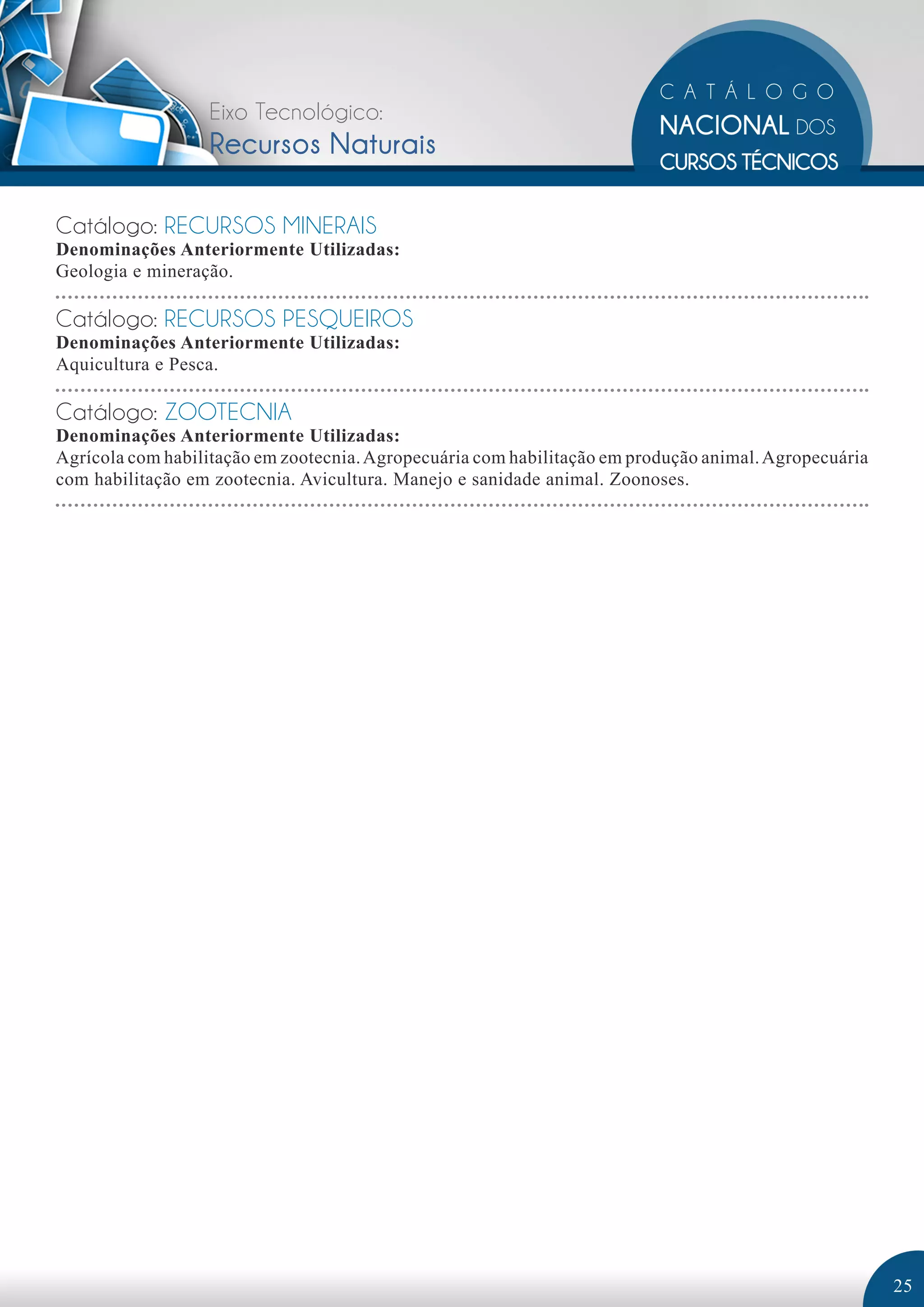 Eixo Tecnológico: 
Recursos Naturais 
Catálogo: RECURSOS MINERAIS 
Denominações Anteriormente Utilizadas: 
Geologia e mineração. 
Catálogo: RECURSOS PESQUEIROS 
Denominações Anteriormente Utilizadas: 
Aquicultura e Pesca. 
Catálogo: ZOOTECNIA 
Denominações Anteriormente Utilizadas: 
Agrícola com habilitação em zootecnia. Agropecuária com habilitação em produção animal. Agropecuária 
com habilitação em zootecnia. Avicultura. Manejo e sanidade animal. Zoonoses. 
25 
 