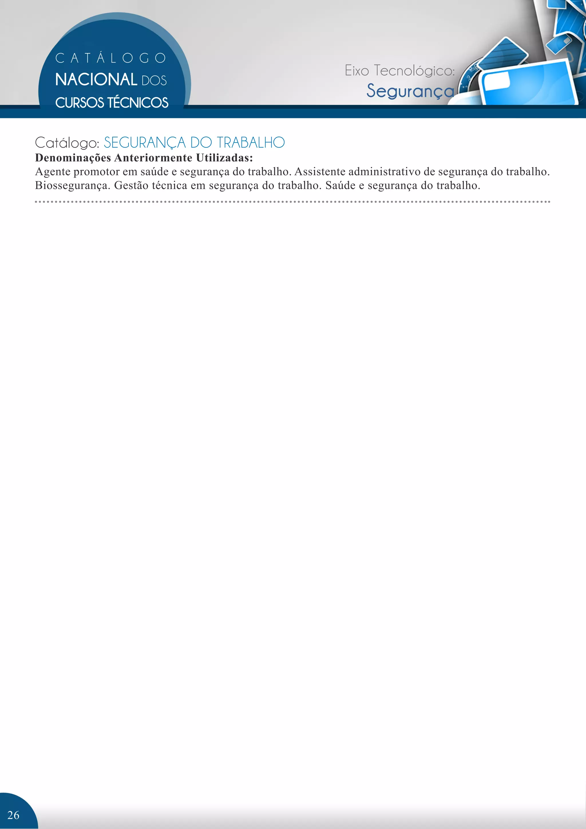 Eixo Tecnológico: 
Segurança 
Catálogo: SEGURANÇA DO TRABALHO 
Denominações Anteriormente Utilizadas: 
Agente promotor em saúde e segurança do trabalho. Assistente administrativo de segurança do trabalho. 
Biossegurança. Gestão técnica em segurança do trabalho. Saúde e segurança do trabalho. 
26 
 