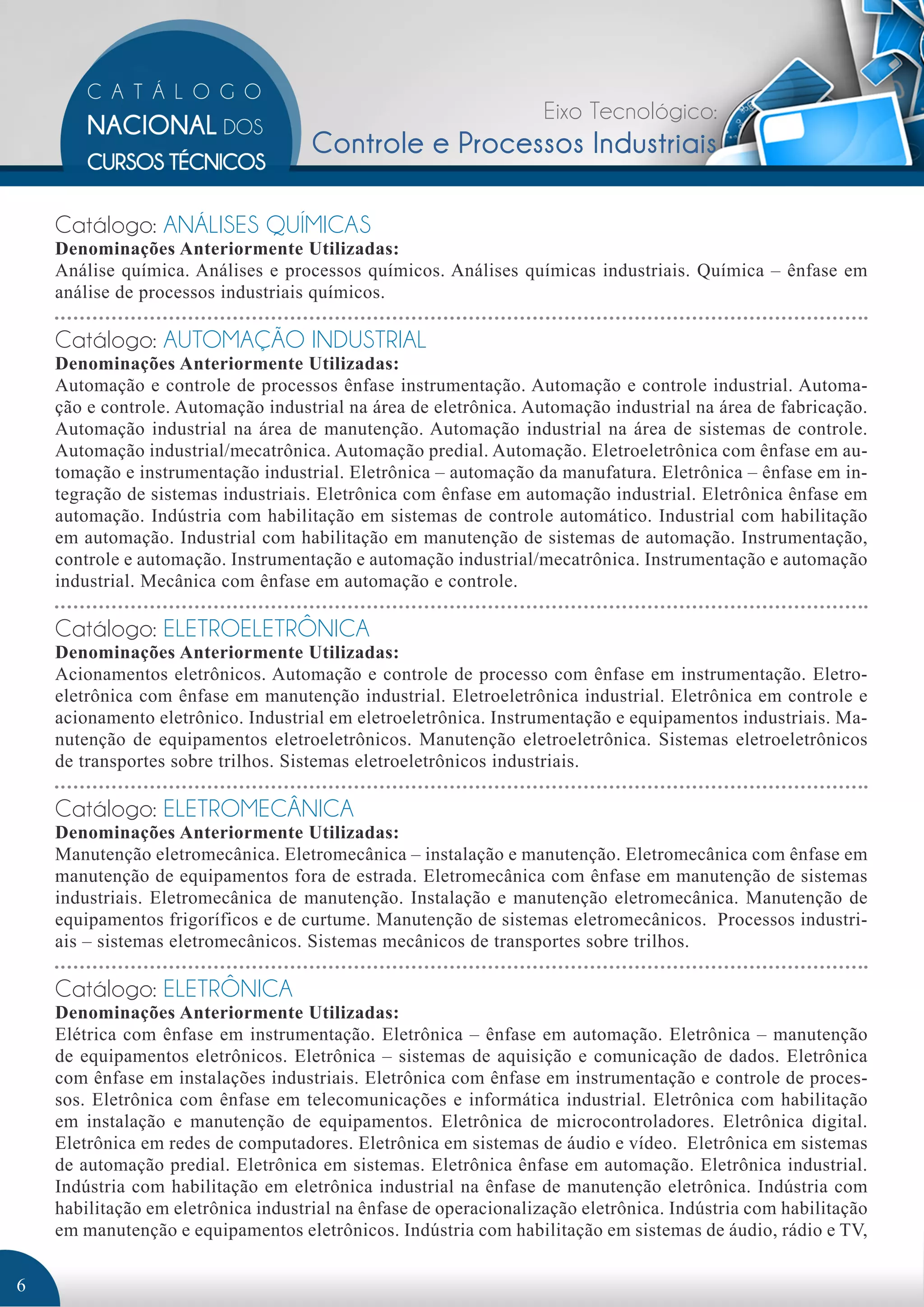 Eixo Tecnológico: 
Controle e Processos Industriais 
Catálogo: ANÁLISES QUÍMICAS 
Denominações Anteriormente Utilizadas: 
Análise química. Análises e processos químicos. Análises químicas industriais. Química – ênfase em 
análise de processos industriais químicos. 
Catálogo: AUTOMAÇÃO INDUSTRIAL 
Denominações Anteriormente Utilizadas: 
Automação e controle de processos ênfase instrumentação. Automação e controle industrial. Automa-ção 
e controle. Automação industrial na área de eletrônica. Automação industrial na área de fabricação. 
Automação industrial na área de manutenção. Automação industrial na área de sistemas de controle. 
Automação industrial/mecatrônica. Automação predial. Automação. Eletroeletrônica com ênfase em au-tomação 
e instrumentação industrial. Eletrônica – automação da manufatura. Eletrônica – ênfase em in-tegração 
de sistemas industriais. Eletrônica com ênfase em automação industrial. Eletrônica ênfase em 
automação. Indústria com habilitação em sistemas de controle automático. Industrial com habilitação 
em automação. Industrial com habilitação em manutenção de sistemas de automação. Instrumentação, 
controle e automação. Instrumentação e automação industrial/mecatrônica. Instrumentação e automação 
industrial. Mecânica com ênfase em automação e controle. 
Catálogo: ELETROELETRÔNICA 
Denominações Anteriormente Utilizadas: 
Acionamentos eletrônicos. Automação e controle de processo com ênfase em instrumentação. Eletro-eletrônica 
com ênfase em manutenção industrial. Eletroeletrônica industrial. Eletrônica em controle e 
acionamento eletrônico. Industrial em eletroeletrônica. Instrumentação e equipamentos industriais. Ma-nutenção 
de equipamentos eletroeletrônicos. Manutenção eletroeletrônica. Sistemas eletroeletrônicos 
de transportes sobre trilhos. Sistemas eletroeletrônicos industriais. 
Catálogo: ELETROMECÂNICA 
Denominações Anteriormente Utilizadas: 
Manutenção eletromecânica. Eletromecânica – instalação e manutenção. Eletromecânica com ênfase em 
manutenção de equipamentos fora de estrada. Eletromecânica com ênfase em manutenção de sistemas 
industriais. Eletromecânica de manutenção. Instalação e manutenção eletromecânica. Manutenção de 
equipamentos frigoríficos e de curtume. Manutenção de sistemas eletromecânicos. Processos industri-ais 
– sistemas eletromecânicos. Sistemas mecânicos de transportes sobre trilhos. 
Catálogo: ELETRÔNICA 
Denominações Anteriormente Utilizadas: 
Elétrica com ênfase em instrumentação. Eletrônica – ênfase em automação. Eletrônica – manutenção 
de equipamentos eletrônicos. Eletrônica – sistemas de aquisição e comunicação de dados. Eletrônica 
com ênfase em instalações industriais. Eletrônica com ênfase em instrumentação e controle de proces-sos. 
Eletrônica com ênfase em telecomunicações e informática industrial. Eletrônica com habilitação 
em instalação e manutenção de equipamentos. Eletrônica de microcontroladores. Eletrônica digital. 
Eletrônica em redes de computadores. Eletrônica em sistemas de áudio e vídeo. Eletrônica em sistemas 
de automação predial. Eletrônica em sistemas. Eletrônica ênfase em automação. Eletrônica industrial. 
Indústria com habilitação em eletrônica industrial na ênfase de manutenção eletrônica. Indústria com 
habilitação em eletrônica industrial na ênfase de operacionalização eletrônica. Indústria com habilitação 
em manutenção e equipamentos eletrônicos. Indústria com habilitação em sistemas de áudio, rádio e TV, 
6 
 