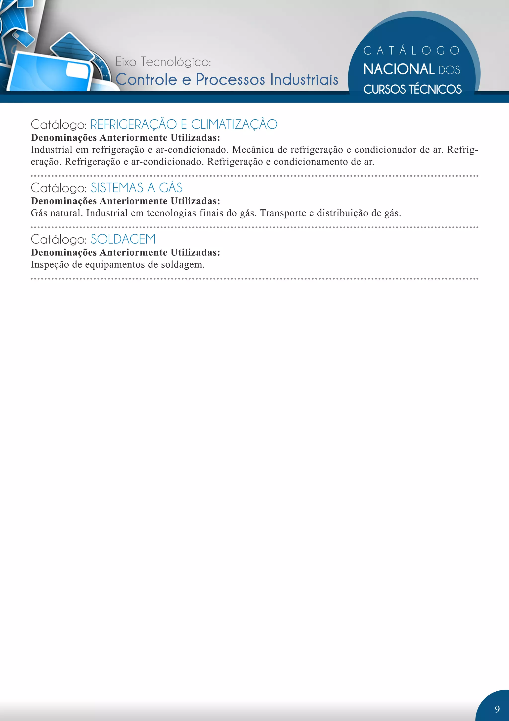 Eixo Tecnológico: 
Controle e Processos Industriais 
Catálogo: REFRIGERAÇÃO E CLIMATIZAÇÃO 
Denominações Anteriormente Utilizadas: 
Industrial em refrigeração e ar-condicionado. Mecânica de refrigeração e condicionador de ar. Refrig-eração. 
Refrigeração e ar-condicionado. Refrigeração e condicionamento de ar. 
Catálogo: SISTEMAS A GÁS 
Denominações Anteriormente Utilizadas: 
Gás natural. Industrial em tecnologias finais do gás. Transporte e distribuição de gás. 
Catálogo: SOLDAGEM 
Denominações Anteriormente Utilizadas: 
Inspeção de equipamentos de soldagem. 
9 
 