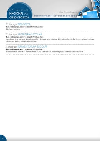 Eixo Tecnológico: 
Desenvolvimento Educacional e Social 
Catálogo: BIBLIOTECA 
Denominações Anteriormente Utilizadas: 
Biblioteconomia 
Catálogo: SECRETARIA ESCOLAR 
Denominações Anteriormente Utilizadas: 
Administração escolar. Gestão escolar. Secretariado escolar. Secretário de escola. Secretário de escolas 
de ensino básico. Secretário escolar. 
Catálogo: INFRAESTRUTURA ESCOLAR 
Denominações Anteriormente Utilizadas: 
Infraestrutura material e ambiental. Meio ambiente e manutenção de infraestrutura escolar. 
10 
 