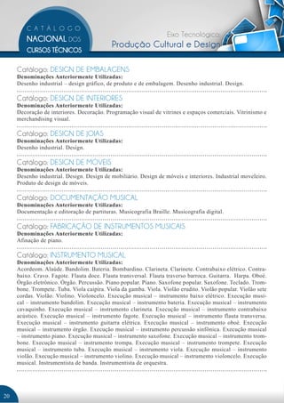 Eixo Tecnológico: 
Produção Cultural e Design 
Catálogo: DESIGN DE EMBALAGENS 
Denominações Anteriormente Utilizadas: 
Desenho industrial – design gráfico, de produto e de embalagem. Desenho industrial. Design. 
Catálogo: DESIGN DE INTERIORES 
Denominações Anteriormente Utilizadas: 
Decoração de interiores. Decoração. Programação visual de vitrines e espaços comerciais. Vitrinismo e 
merchandising visual. 
Catálogo: DESIGN DE JOIAS 
Denominações Anteriormente Utilizadas: 
Desenho industrial. Design. 
Catálogo: DESIGN DE MÓVEIS 
Denominações Anteriormente Utilizadas: 
Desenho industrial. Design. Design de mobiliário. Design de móveis e interiores. Industrial moveleiro. 
Produto de design de móveis. 
Catálogo: DOCUMENTAÇÃO MUSICAL 
Denominações Anteriormente Utilizadas: 
Documentação e editoração de partituras. Musicografia Braille. Musicografia digital. 
Catálogo: FABRICAÇÃO DE INSTRUMENTOS MUSICAIS 
Denominações Anteriormente Utilizadas: 
Afinação de piano. 
Catálogo: INSTRUMENTO MUSICAL 
Denominações Anteriormente Utilizadas: 
Acordeom. Alaúde. Bandolim. Bateria. Bombardino. Clarineta. Clarinete. Contrabaixo elétrico. Contra-baixo. 
Cravo. Fagote. Flauta doce. Flauta transversal. Flauta traverso barroca. Guitarra. Harpa. Oboé. 
Órgão eletrônico. Órgão. Percussão. Piano popular. Piano. Saxofone popular. Saxofone. Teclado. Trom-bone. 
Trompete. Tuba. Viola caipira. Viola da gamba. Viola. Violão erudito. Violão popular. Violão sete 
cordas. Violão. Violino. Violoncelo. Execução musical – instrumento baixo elétrico. Execução musi-cal 
– instrumento bandolim. Execução musical – instrumento bateria. Execução musical – instrumento 
cavaquinho. Execução musical – instrumento clarineta. Execução musical – instrumento contrabaixo 
acústico. Execução musical – instrumento fagote. Execução musical – instrumento flauta transversa. 
Execução musical – instrumento guitarra elétrica. Execução musical – instrumento oboé. Execução 
musical – instrumento órgão. Execução musical – instrumento percussão sinfônica. Execução musical 
– instrumento piano. Execução musical – instrumento saxofone. Execução musical – instrumento trom-bone. 
Execução musical – instrumento trompa. Execução musical – instrumento trompete. Execução 
musical – instrumento tuba. Execução musical – instrumento viola. Execução musical – instrumento 
violão. Execução musical – instrumento violino. Execução musical – instrumento violoncelo. Execução 
musical. Instrumentista de banda. Instrumentista de orquestra. 
20 
 