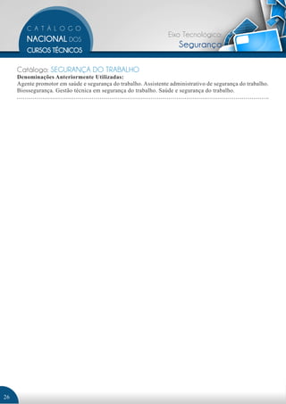 Eixo Tecnológico: 
Segurança 
Catálogo: SEGURANÇA DO TRABALHO 
Denominações Anteriormente Utilizadas: 
Agente promotor em saúde e segurança do trabalho. Assistente administrativo de segurança do trabalho. 
Biossegurança. Gestão técnica em segurança do trabalho. Saúde e segurança do trabalho. 
26 
 