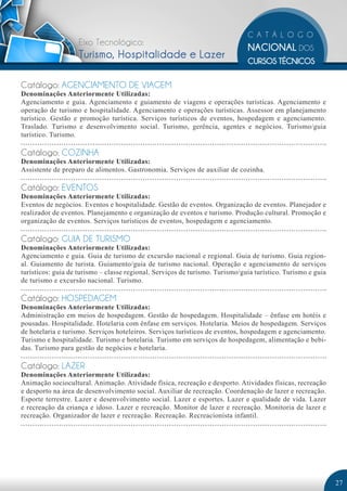 Eixo Tecnológico: 
Turismo, Hospitalidade e Lazer 
Catálogo: AGENCIAMENTO DE VIAGEM 
Denominações Anteriormente Utilizadas: 
Agenciamento e guia. Agenciamento e guiamento de viagens e operações turísticas. Agenciamento e 
operação de turismo e hospitalidade. Agenciamento e operações turísticas. Assessor em planejamento 
turístico. Gestão e promoção turística. Serviços turísticos de eventos, hospedagem e agenciamento. 
Traslado. Turismo e desenvolvimento social. Turismo, gerência, agentes e negócios. Turismo/guia 
turístico. Turismo. 
Catálogo: COZINHA 
Denominações Anteriormente Utilizadas: 
Assistente de preparo de alimentos. Gastronomia. Serviços de auxiliar de cozinha. 
Catálogo: EVENTOS 
Denominações Anteriormente Utilizadas: 
Eventos de negócios. Eventos e hospitalidade. Gestão de eventos. Organização de eventos. Planejador e 
realizador de eventos. Planejamento e organização de eventos e turismo. Produção cultural. Promoção e 
organização de eventos. Serviços turísticos de eventos, hospedagem e agenciamento. 
Catálogo: GUIA DE TURISMO 
Denominações Anteriormente Utilizadas: 
Agenciamento e guia. Guia de turismo de excursão nacional e regional. Guia de turismo. Guia region-al. 
Guiamento de turista. Guiamento/guia de turismo nacional. Operação e agenciamento de serviços 
turísticos: guia de turismo – classe regional. Serviços de turismo. Turismo/guia turístico. Turismo e guia 
de turismo e excursão nacional. Turismo. 
Catálogo: HOSPEDAGEM 
Denominações Anteriormente Utilizadas: 
Administração em meios de hospedagem. Gestão de hospedagem. Hospitalidade – ênfase em hotéis e 
pousadas. Hospitalidade. Hotelaria com ênfase em serviços. Hotelaria. Meios de hospedagem. Serviços 
de hotelaria e turismo. Serviços hoteleiros. Serviços turísticos de eventos, hospedagem e agenciamento. 
Turismo e hospitalidade. Turismo e hotelaria. Turismo em serviços de hospedagem, alimentação e bebi-das. 
Turismo para gestão de negócios e hotelaria. 
Catálogo: LAZER 
Denominações Anteriormente Utilizadas: 
Animação sociocultural. Animação. Atividade física, recreação e desporto. Atividades físicas, recreação 
e desporto na área de desenvolvimento social. Auxiliar de recreação. Coordenação de lazer e recreação. 
Esporte terrestre. Lazer e desenvolvimento social. Lazer e esportes. Lazer e qualidade de vida. Lazer 
e recreação da criança e idoso. Lazer e recreação. Monitor de lazer e recreação. Monitoria de lazer e 
recreação. Organizador de lazer e recreação. Recreação. Recreacionista infantil. 
27 
 